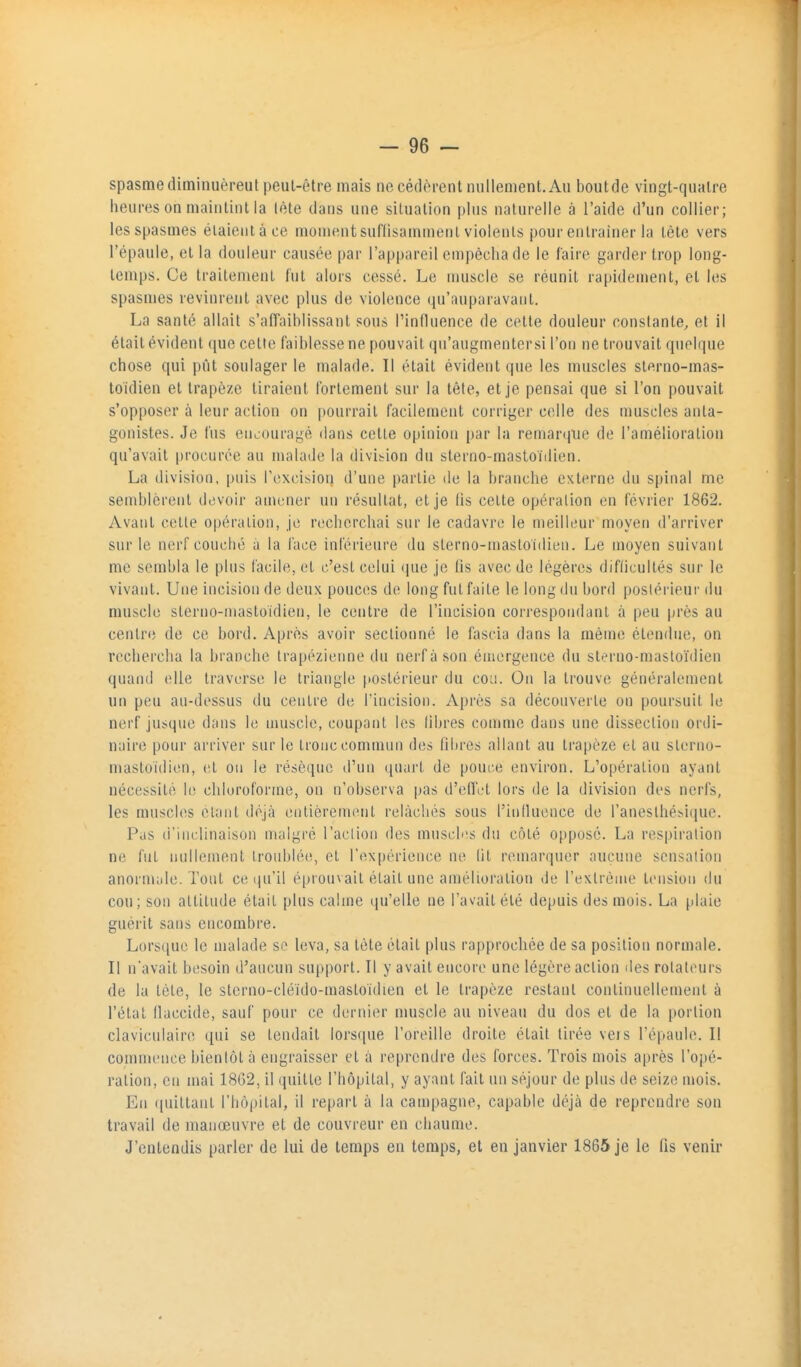 spasme diminuèreutpeul-être mais ne cédèrent nullement. Au boutde vingt-quatre heures on maintint la lète dans une situation plus naturelle à l'aide d'un collier; les spasmes éiaientàce momentsuflisamment violents pour entraîner la tête vers l'épaule, et la douleur causée par l'appareil empêcha de le faire garder trop long- temps. Ce traitement fut alors cessé. Le muscle se réunit rapidement, et les spasmes revinrent avec plus de violence qu'auparavant. La santé allait s'afl'aiblissant sou» l'influence de cette douleur constante, et il était évident que cette faiblesse ne pouvait qu'augmenter si l'on ne trouvait quoique chose qui pût soulager le malade. Il était évident que les muscles sterno-mas- toidien et trapèze tiraient fortement sur la tète, et je pensai que si l'on pouvait s'opposer à leur action on pourrait facilement corriger celle des muscles anta- gonistes. Je fus encouragé dans cette opinion par la remarcpie de l'amélioration qu'avait procurée au malade la divibion du sterno-mastoiilien. La division, puis rcxcision d'une partie de la branche externe du spinal me semblèrent di3voir amener nu résultat, et je lis cette opération en février 1862. Avant cette opération, je recherchai sur le cadavre le meilleur moyen d'arriver sur le nerf couché à la l'ace inférieure du sterno-mastoidien. I^e moyen suivant me sembla le plus facile, et c'est celui que je lis avec de légères diflicultés sur le vivant. Une incision de deux pouces do long fut faite le long du bord postérieur du muscle sterno-mastoidien, le centre de l'incision correspondant à peu près au centr(; de ce bord. Après avoir sectionné le fascia dans la même étendue, on rechercha la branche trapézienne du nerf à son émergence du sterno-masloïdien quanil elle traverse le triangle postérieur du cou. On la trouve généralement un peu an-dessus du centre de l'incision. Après sa découverte on poursuit le nerf jusque dans le muscle, coupant les libres comme dans une dissection ordi- naire pour arriver sur le tronc commun des fibres allant au trapèze et au sterno- mastoidien, et on le résèque d'un quart de pour.e environ. L'opération ayant nécessité h; chluroforine, on n'observa pas d'eflVt lors de la division des nerfs, les muscles étant tléjà entièrement relâchés sous l'influence de ranesthéï.i(}ue. Pas d'inclinaison malgré l'aclion des muscbis du côté opposé. La respiration ne fut nullement troublée, et l'expérience ne lit remarquer aucune sensation anornude. Tout ce qu'il é[)rouvait était une amélioration de l'extrême tension du cou; son attitude était plus calme qu'elle ne l'avait été depuis des mois. La (ilaie guérit sans encombre. Lors(iue le malade so leva, sa tête était plus rapprochée de sa position normale. Il n'avait besoin d'aucun support. Il y avait encore une légère action des rotateurs de la tête, le sterno-cléido-mastoïdien et le trapèze restant continuellement à l'état flaccide, sauf pour ce dernier muscle au niveau du dos et de la portion clavicnlaire qui se tendait lorsfiue l'oreille droite était tirée vers l'épaule. Il conunence bientôt à engraisser et à reprendre des forces. Trois mois après l'opé- ration, en mai 1862, il quitte l'hôpital, y ayant fait un séjour de plus de seize mois. En ([uittant l'hôpital, il repart à la campagne, capable déjà de reprendre son travail de manœuvre et de couvreur en chaume. J'entendis parler de lui de temps en temps, et en janvier 1865 je le fis venir