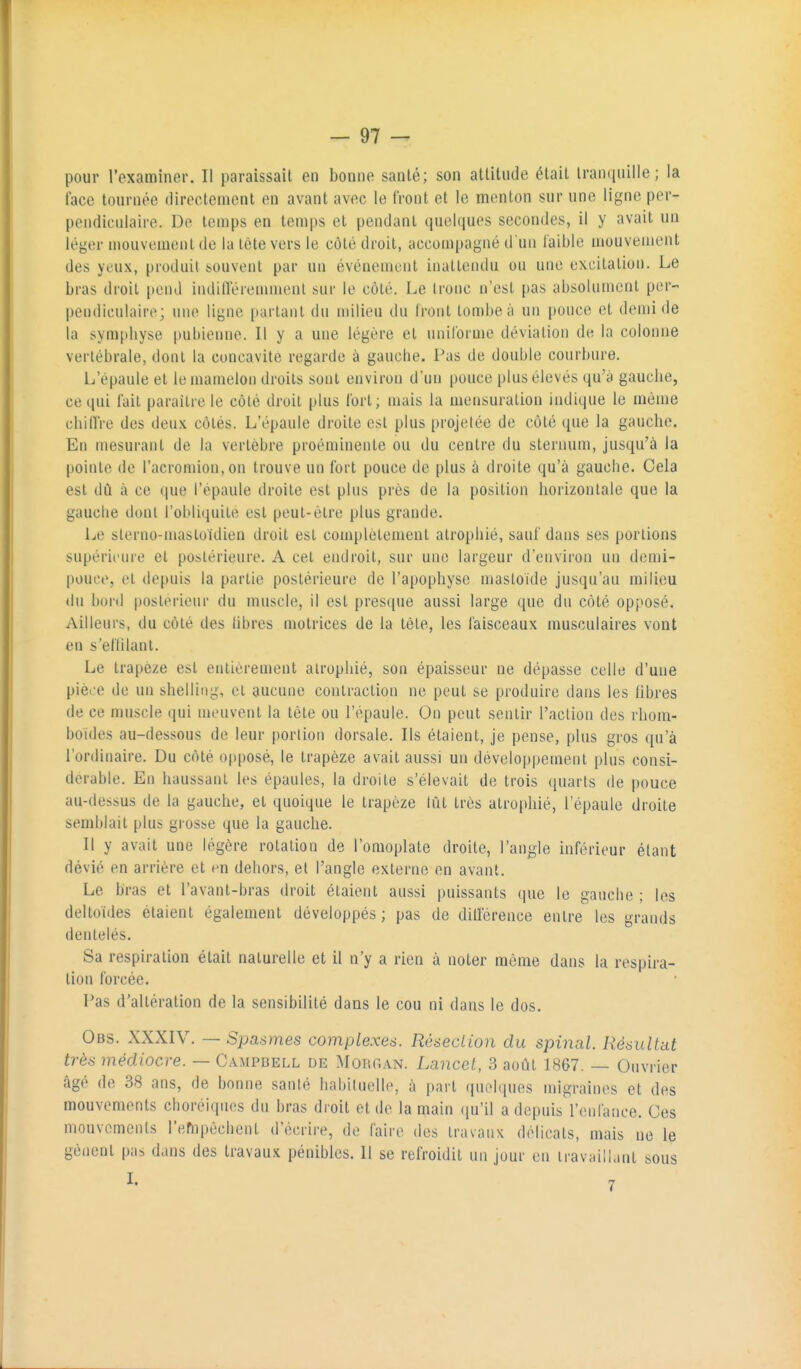 pour l'examiner. Il paraissait en bonne santé; son attitude était lran(|iiille ; la face tournée directement en avant avec le front et le menton sur une ligne per- pendiculaire. De temps en temps et pendant quelques secondes, il y avait un léyer mouvement (le la tète vers le côté droit, accompagné d'un faible mouvement des yeux, produit souvent par un événement inattendu ou une excitation. Le bras droit pend indilTéremmenl sur le côté. Le tronc n'est pas absolument per- pendiculaire; une ligne parlant du n)ilieu du Iront tombe à un pouce et demi de la symphyse pubienne. Il y a une légère et uniforme déviation de la colonne vertébrale, dont la concavité regarde à gauche, l^as de double courbure. L'épaule et le mamelon droits sont environ d'un pouce plus élevés qu'à gauche, ce qui fait paraître le côté droit plus fort; mais la mensuration indique le même chitîre des deux côtés. L'épaule droite est plus projelée de côté que la gauche. En mesurant de la vertèbre proéminente ou du centre du stermuu, jusqu'à la pointe de l'acromion, on trouve un fort pouce de plus à droite qu'à gauche. Cela est dû à ce (|ue l'épaule droite est plus près de la position horizontale que la gauche dont robli(piile est peut-être plus grande. Le sterno-masloïdien droit est complètement atrophié, sauf dans ses portions supérieure et postérieure. A cet endroit, sur une largeur d'environ un demi- pouce, et depuis la partie postérieure de l'apophyse mastoide jusqu'au milieu du bord |)osterieur du muscle, il est presque aussi large que du côté opposé. Ailleurs, du côté des libres motrices de la tète, les faisceaux musculaires vont en s'ellilant. Le trapèze est entièrement atrophié, son épaisseur ne dépasse celle d'une pièee de un shelling, et aucune contraction ne peut se produire dans les Obres de ce muscle qui meuvent la tête ou l'épaule. On peut sentir l'action des rhom- boïdes au-dessous de leur portion dorsale. Ils étaient, je pense, plus gros qu'à l'ordinaire. Du côté opposé, le trapèze avait aussi un développement plus consi- dérable. En haussant les épaules, la droite s'élevait de trois (juarls de pouce au-dessus de la gauche, et quoique le trapèze tût très atroidiié, l'épaule droite semblait plus grosse que la gauche. Il y avait une légère rotation de l'omoplate droite, l'angle inférieur étant dévié en arrière et en dehors, et l'angle externe en avant. Le bras et l'avant-bras droit étaient aussi puissants que le gauche ; les deltoïdes étaient également développés ; pas de ditlérence entre les grands dentelés. Sa respiration était naturelle et il n'y a rien à noter raôrae dans la respira- tion forcée. Pas d'altération de la sensibilité dans le cou ni dans le dos. Obs. XXXIV. — Spasmes complexes. Résection du spinal. Résultat très médiocre. — Campbell de :\roRr.AN. Lancel, 3 août 1867. — Ouvrier <âgé de 38 ans, de bonne santé habituelle, à part quehiues migraines et des mouvements choréiqtu;s du bras droit et de la main ([u'il a depuis l'enfance. Ces mouvements l'empêchent d'écrire, de faire des travaux délicats, mais ne le gênent pas dans des travaux pénibles. 11 se refroidit un jour en travaillant sous