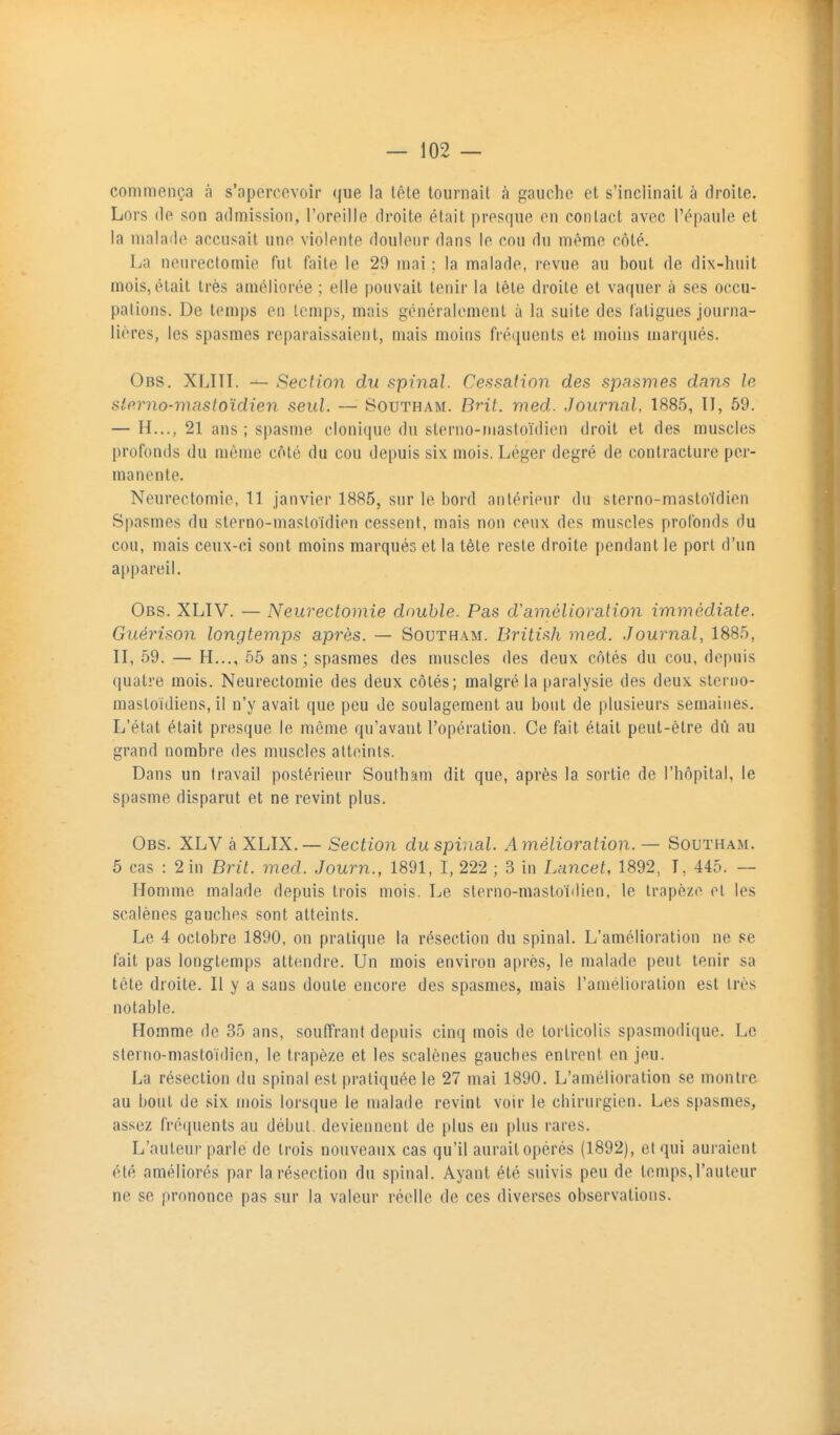 commença à s'apercevoir que la tête tournait à gaucho et s'inclinait à droite. Lors (le son admission, l'oreille droite était presque en contact avec l'épaule et la malade accusait une violente douleur dans le cou du même côté. La neurectomie fut faite le 29 mai ; la malade, revue au bout de dix-huit mois, était très améliorée ; elle pouvait tenir la tête droite et vaquer à ses occu- pations. De temps en temps, mais généralement à la suite des fatigues journa- lières, les spasmes reparaissaient, mais moins fréquents et moins marqués. Obs. XLITL — Section du spinal. Cessation des spasmes dans le sto.rno-mastoïdien seul. — Boutham. Brit. med. Journal, 1885, II, 59. — H.,., 21 ans ; spasme cloniqu(î du sterno-masioïdicn droit et des muscles profonds du même côté du cou depuis six mois. Léger degré de contracture per- manente. Neurectomie, 11 janvier 1885, sur le bord antérieur du sierno-mastoïdien Spasmes du sterno-mastoidien cessent, mais non ceux des muscles profonds du cou, mais ceux-ci sont moins marqués et la tète reste droite pendant le port d'un appareil. Obs. XLIV. — Neurectomie double. Pas d'amélioration immédiate. Guérison longtemps après. — Southam. British med. .Tournai, 1885, II, 59. — H..., 55 ans; spasmes des muscles des deux côtés du cou, depuis quatre mois. Neurectomie des deux côtés; malgré la paralysie des deux slerno- mastoidiens, il n'y avait que peu de soulagement au bout de plusieurs semaines. L'état était presque le même qu'avant l'opération. Ce fait était peut-être dû au grand nombre des muscles atteints. Dans un travail postérieur Southam dit que, après la sortie de l'hôpital, le spasme disparut et ne revint plus. Obs. XLV à XLIX.— Section du spinal. Amélioration. — Southam. 5 cas : 2 in Brit. med. Journ., 1891, I, 222 ; 3 in Lancet, 1892, I, 445. — Homme malade depuis trois mois. Le sterno-mastoidien, le trapèze et les scalènes gauches sont atteints. Le 4 octobre 1890, on pratique la résection du spinal. L'amélioration ne se fait pas longtemps attendre. Un mois environ après, le malade peut tenir sa tête droite. Il y a sans doute encore des spasmes, mais l'amélioration est très notable. Homme de 35 ans, souffrant depuis cinq mois de torticolis spasmodique. Le sterrio-mastoïdien, le trapèze et les scalènes gauches entrent en jeu. La résection du spinal est pratiquée le 27 mai 1890. L'amélioration se montre au bout de six mois lorsque le malade revint voir le chirurgien. Les spasmes, assez fréquents au début, deviennent de plus eu plus rares. L'auteur parle de trois nouveaux cas qu'il aurailopérés (1892), et qui auraient été améliorés par la résection du spinal. Ayant été suivis peu de temps,l'auteur ne se prononce pas sur la valeur réelle de ces diverses observations.