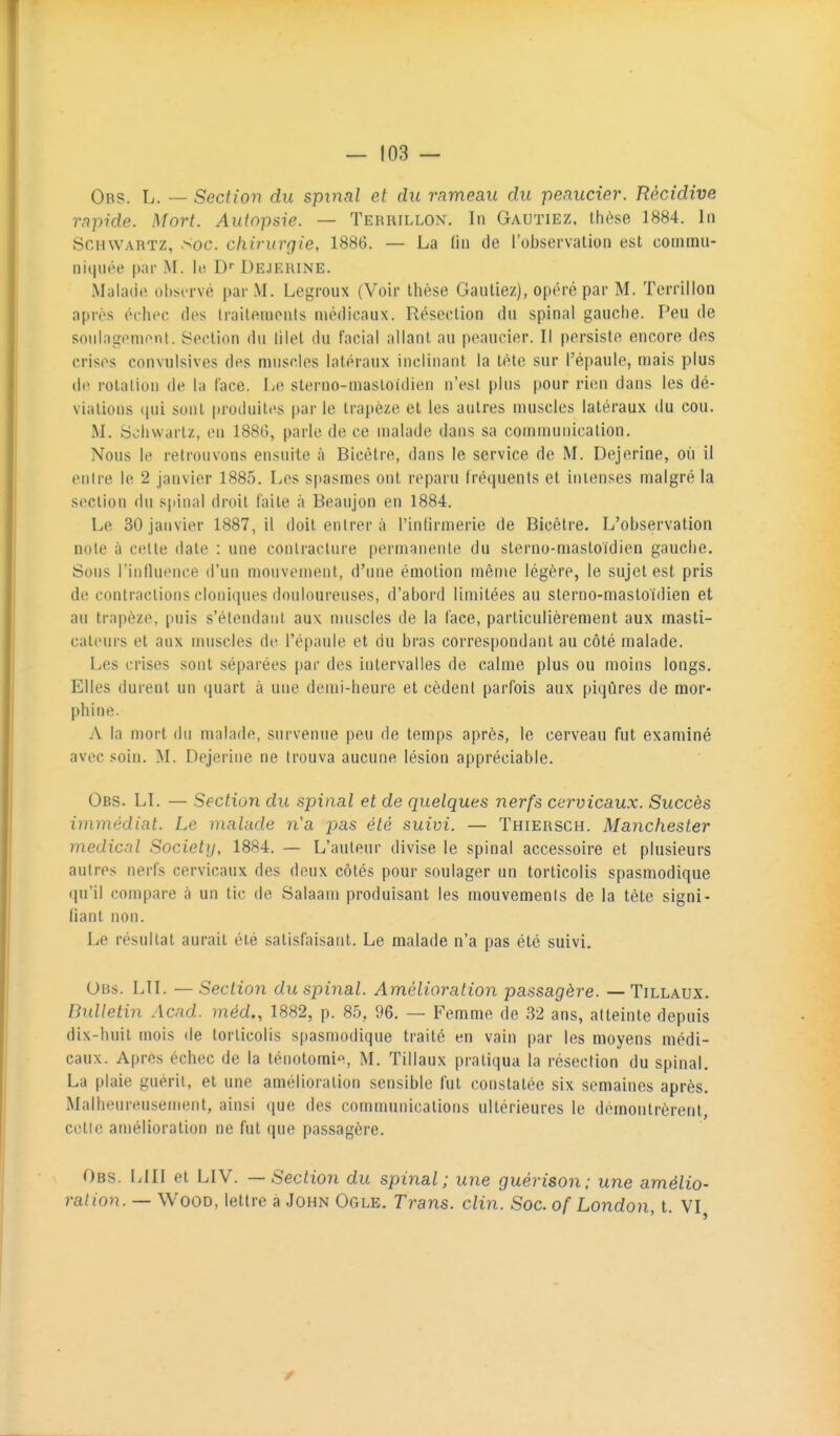 Orp. L. — Seclion du spinal et du rameau du peaucier. Récidive rapide. Mort. Autopsie. — Terrillon. In Gautiez. thèse 1884. In ScHWARTZ, Soc. chirurgie, 1886. — La Hn de l'observation est cominu- niqnt'e par M. le D Dejerine. Malade oiisi-rvé par M. Legroux (Voir thèse Gantiez), opéré par M. Terrillon après échec des Irailemenls médicaux. Résection dn spinal gauche. Peu de sonlagemont. Section dn lilel du facial allant au peaucier. Il persiste encore des crises convulsives des muscles latéraux inclinant la tète sur l'épaule, mais plus de rotation de la face. Le sterno-masloidien n'est plus pour ritni dans les dé- viations ([ui sont produites par le trapèze et les autres muscles latéraux du cou. M. Schwarlz, en 188G, parle de ce malade dans sa communication. Nous le retrouvons ensuite à Bicètre, dans le service de M. Dejerine, où il entre le 2 janvier 1885. Les spasmes ont reparu Iréquents et intenses malgré la section du si)inal droit faite à Beaujon en 1884. Le 30 janvier 1887, il doit entrer à l'intirmerie de Bicètre. L'observation note à cette date : une contracture permanente du sterno-masloïdien gauche. Sous riiifln(MU'e d'un mouvement, d'une émotion même légère, le sujet est pris do contractions cloniques douloureuses, d'abord limitées au sterno-mastoïdien et au trapèze, puis s'étendanl aux nuiscles de la face, particulièrement aux masti- cateurs et aux nuiscles de l'épaule et du bras correspondant au côté malade. Les crises sont séparées par des intervalles de calme plus ou moins longs. Elles durent un quart à une demi-heure et cèdent parfois aux piqûres de mor- phine. A la mort dn malade, survenue peu de temps après, le cerveau fut examiné avec soin. M. Dejerine ne trouva aucune lésion appréciable. Obs. LI. — Section du spinal et de quelques nerfs cervicaux. Succès immédiat. Le malade n'a pas été suivi. — Thiersch. Manchester médical Society, 1884. — L'auteur divise le spinal accessoire et plusieurs autres nerfs cervicaux des deux côtés pour soulager un torticolis spasmodique qu'il compare à un tic de Salaam produisant les mouvements de la tête signi- fiant non. Le résultat aurait été satisfaisant. Le malade n'a pas été suivi, Obs. LTI. — Section du spinal. Amélioration passagère. — Tillaux. Bulletin Acnd. méd., 1882, p. 85, 96. — Femme de 32 ans, atteinte depuis dix-huit mois de torticolis s|)asmodique traité en vain par les moyens médi- caux. Apres échec de la ténotomie, M. Tillaux pratiqua la résection du spinal. La plaie guérit, et une amélioration sensible fut constatée six semaines après. Malheureusement, ainsi (|ue des communications ultérieures le démontrèrent, cette amélioration ne fut que passagère. Obs. lui et LIV. — Section du spinal; une guérison; une amélio- ration. — WooD, lettre à John Ogle. Trans. clin. Soc. of London, t. VI,