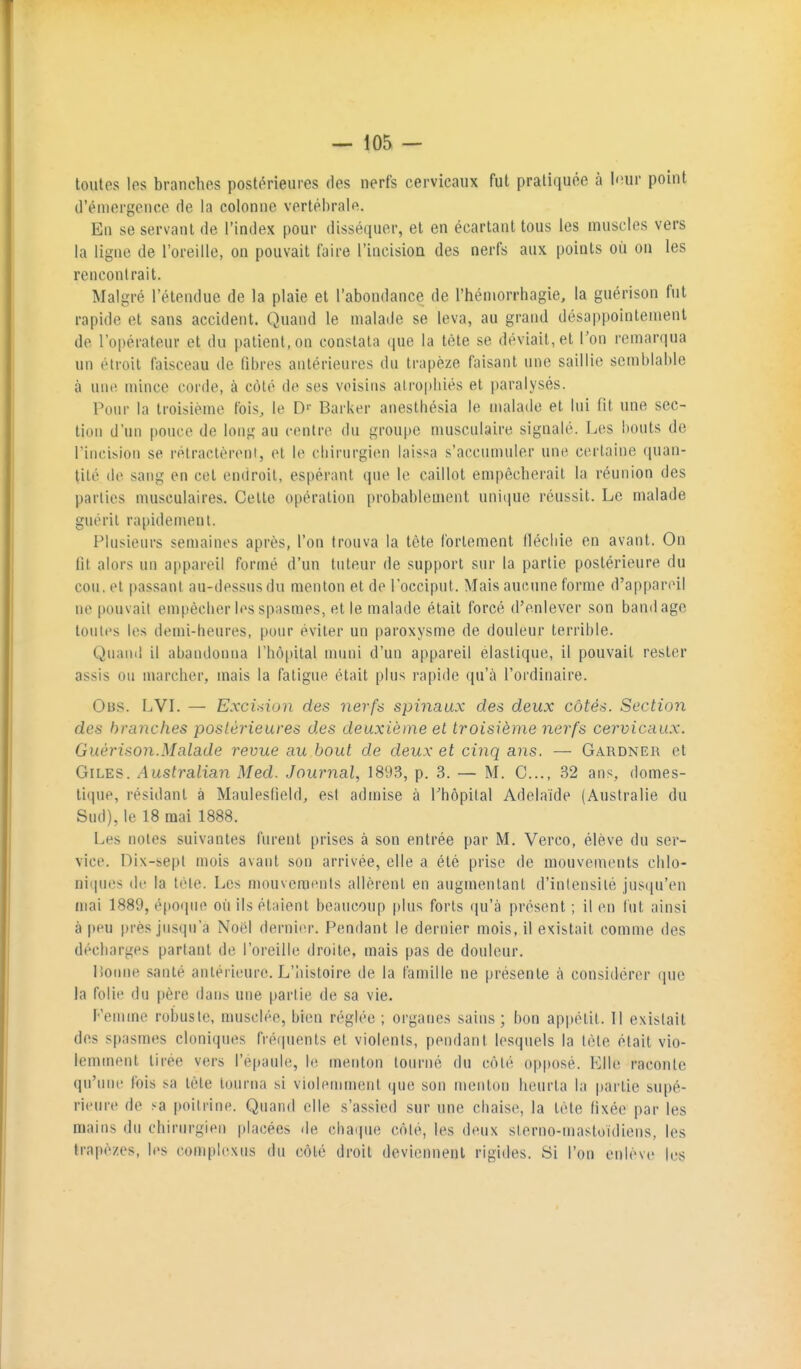 toutes les branches postérieures des nerfs cervicaux fut pratiquée à l'îur point d'émergence de la colonne vertébrale. En se servant de l'index pour disséquer, et en écartant tous les muscles vers la ligne de l'oreille, on pouvait faire l'incisioa des nerfs aux points où on les rencontrait. Malgré l'étendue de la plaie et l'abondance de l'héniorrhagie, la guérison fut rapide et sans accident. Quand le malade se leva, au grand désappointement de l'opérateur et du patient, on constata que la tête se déviait, et l'on remarqua un étroit faisceau de fibres antérieures du trapèze faisant une saillie semblable à une mince corde, à côté de ses voisins atrophiés et paralysés. Pour la troisième fois, le D'- Barker anestliésia le malade et lui fit une sec- tion d'un pouce de long au centre du groupe musculaire signalé. Les bouts de l'incision se rétractèrent, et le chirurgien laissa s'accumuler une certaine quan- tité de sang en cet endroit, espérant que le caillot empêcherait la réunion des parties musculaires. Cette opération probablement unique réussit. Le malade guérit rapidement. Plusieurs semaines après, l'on trouva la tète fortement fléchie en avant. On fit alors un appareil formé d'un tuteur de support sur la partie postérieure du cou. et passant au-dessus du menton et de l'occiput. Mais aucune forme d'appareil ne pouvait empêcher les spasmes, et le malade était forcé d'enlever son bandage toutes les demi-heures, pour éviter un paroxysme de douleur terrible. Quand il abandonna rhô|»ital muni d'un appareil élastique, il pouvait rester assis on marcher, mais la fatigue était plus rapide qu'à l'ordinaire. Obs. LVL — Exci>iion des nerfs spinaux des deux côtés. Section des branches postérieures des deuxième et troisième nerfs cervicaux. Guérison.Malade revue au bout de deux et cinq ans. — Gardner et GiLES. Australian Med. Journal, 1893, p. 3. — M. G..., 32 ans, domes- tique, résidant à Maulesfield, esl admise à Tbopital Adélaïde (Australie du Sud), le 18 mai 1888. Les noies suivantes furent prises à son entrée par M. Verco, élève du ser- vice. Dix-sept mois avant son arrivée, elle a été prise de mouvements chlo- niqnes de la tète. Les mouvements allèrent en augmentant d'intensité jusqu'en mai 1889, époqin^ où ils étaient beaucoup plus forts qu'à présent ; il on lut ainsi à |)PU près jusqu'à Noèl dernier. Pendant le dernier mois, il existait comme des décharges partant de l'oreille droite, mais pas de douleur. lionne santé antérieure. L'Iùstoire de la famille ne présente à considérer que la folie du père dans une partie de sa vie. Femme robuste, musclée, bien réglée ; organes sains ; bon appétit. Il existait des spasmes cloniques frécpients et violents, pendant lesquels la tète était vio- lemment tirée vers l'épaule, le menton tourné du côté opposé. Elle raconte qu'une fois sa tète tourna si violemment que son menton heurta la partie supé- rieure de sa poitrine. Quand elle s'assied sur une chaise, la tète fixée par les mains du chirurgien placées de ehafpie côté, les deux sterno-mastoïdiens, les trapèzes, les complexus du côté droit deviennent rigides. Si l'on enlève les