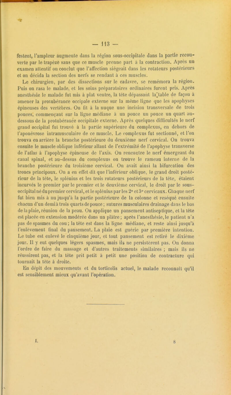 festent, l'arapleiir augmente dans la région sous-occipitale dans la partie recou- verte par le trapèze sans que ce muscle prenne part à la contraction. Après un examen attentif on conclut que l'affection siégeait dans les rotateurs postérieurs et on décida la section des nerfs se rendant à ces muscles. Le chirurgien, par des dissections sur le cadavre, se remémora la région. Puis on rasa le malade, et les soins préparatoires ordinaires furent pris. Après anestliésie le malade fut mis à plat ventre, la tète dépassant la^table de façon à amener la proiubérance occipale externe sur la même ligne que les apophyses épineuses des vertèbres. On fit à la nuque une incision transversale de trois pouces, commençant sur la ligne médiane à un pouce un pouce un quart au- dessous de la protubérance occipitale externe. Après quelques difficultés le nerf grand occipital fut trouvé à la partie supérieure du complexus, en dehors de l'aponévrose intramusculaire de ce muscle. Le complexus fut sectionné, et l'on trouva en arrière la branche postérieure du deuxième nerf cervical. On trouva ensuite le muscle oblique inférieur allant de l'extrémité de l'apophyse transverse de l'atlas à l'apophyse épineuse de l'axis. On rencontre le nerf émergeant du canal spinal, et au-dessus du complexus on trouve le rameau interne de la branche postérieure du troisième cervical. On avait ainsi la bifurcation des troncs principaux. On a en effet dit que l'inférieur oblique, le grand droit posté- rieur de la tète, le splénius et les trois rotateurs postérieurs de la tète, étaient incurvés le premier parle premier et le deuxième cervical, le droit par le sous- occipital né du premier cervical, et le splénius par les 2^ et 3^ cervicaux. Cbaque nerf fut bien mis à nu jusqu'à la partie postérieure de la colonne et réséqué ensuite cbacun d'un demià trois quarts de pouce ; sutures musculaires drainage dans le bas de la plaie, réunion de la peau. On applique un pansement antiseptique, et la tête est placée en extension modérée dans un plâtre; après ranesthésie,le patient n'a pas de spasmes du cou ; la tète est dans la ligne médiane, et reste ainsi jusqu'à l'enlèvement final du pansement. La plaie est guérie par première intention. Le tube est enlevé le cinquième jour, et tout pansement est retiré le dixième jour. Il y eut quelques légers spasmes, mais ils ne persistèrent pas. On donna l'ordre de faire du massage et d'autres traitements similaires ; mais ils ne réussirent pas, et la tête prit petit à petit une position de contracture qui tournait la tète à droite. En dépit des mouvements et du torticolis actuel, le malade reconnaît qu'il est sensiblement mieux qu'avant l'opération. I. 8