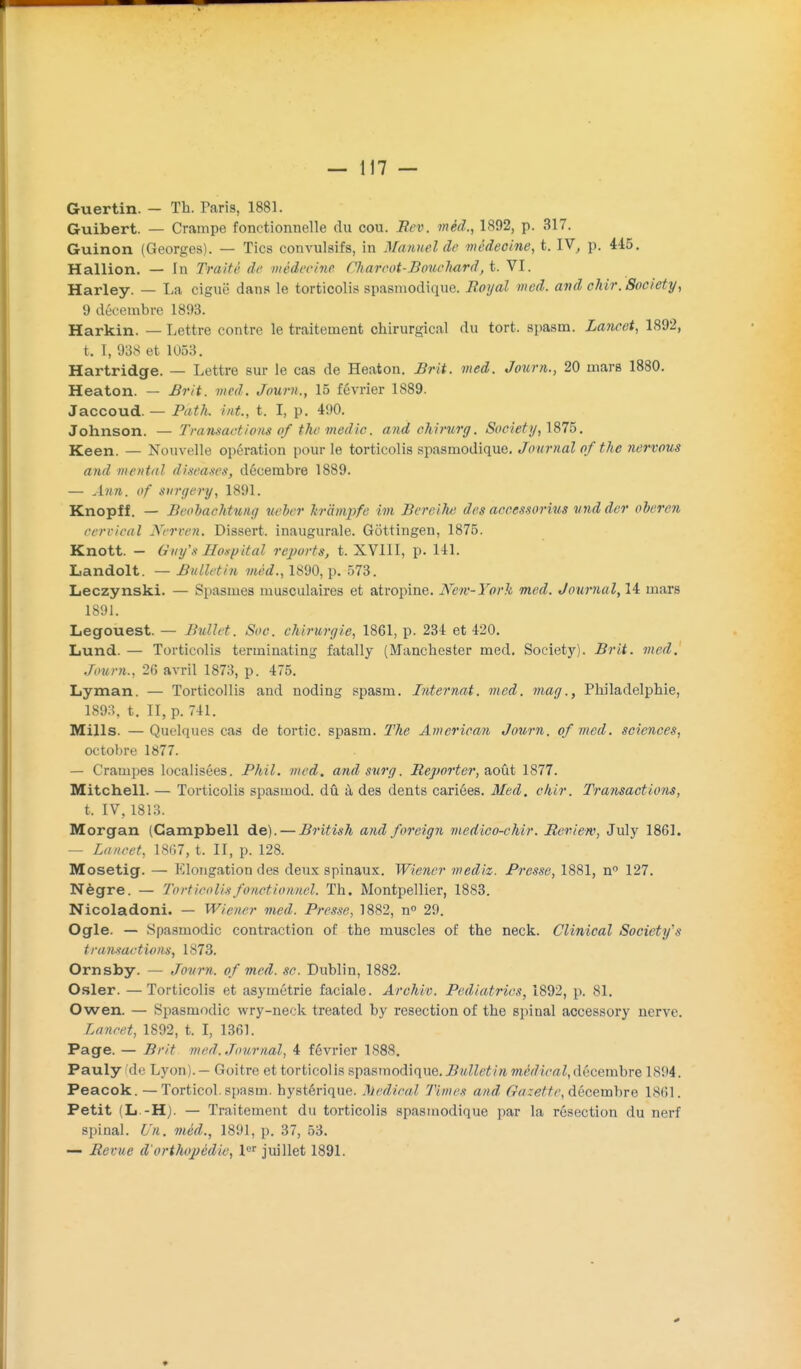 Guertin. - Th. Paris, 1881. Guibert. — Crampe fonctionnelle du cou. Eev. méd., 1892, p. 317. Guinon (Georges). — Tics convulsifs, in Manuel de médecine, t. IV^ p. 445. Hallion. — In Traité de médecine Chareot-Borwliard, t. VI. Harley. — La ciguë dan.s le torticolis spasniodique. Boyal med. avd chir. Society, 9 décembre 1893. Harkin. — Lettre contre le traitement chirurgical du tort, spasm. Lancet, 1892, t. I, 938 et 1053. Hartridge. — Lettre sur le cas de Heaton. Brit. med. Joxirn., 20 mars 1880. Heaton. — Brit. vied. Journ., 15 février 1889. Jaccoud. — Path. int., t. I, p. 490. Johnson. — Transactions of thc medic. and chirurg. Society, 1875. Keen. — Nouvelle opération pour le torticolis spasmodique. Journal ofthe nervous and mental diseases, décembre 1889. — Ann. of S}irgery, 1891. Knopff. — Beobaehtung ueber hrampfe im Bereih) des aceessorius vnd der oberen cervical Nerven. Dissert, inaugurale. Gôttingen, 1875. Knott. — Giiy's ITonpital reports, t. XVllI, p. 141. Landolt. — Bulletin méd., 1890, p. 573. Leczynski. — Spasmes musculaires et atropine. New-York med. Journal, 14 mars 1891. Legouest. — Bullet. Soc. chirurgie, 1861, p. 234 et 420. Lund. — Torticolis terminating fatally (Manchester med. Society). Brit. med. .hmrn., 26 avril 1873, p. 475. Lyman. — Torticollis and noding spasm. Internat, med. mag., Philadelphie, 189:1. t. II, p. 741. Mills. —Quelques cas de tortic. spasm. The American Journ. of med. sciences, octobre 1877. — Crampes localisées. Phil. med. and stirg. Bejwrter, août 1877. Mitchell. — Torticolis spasmod. dû à des dents cariées. Med. chir. Transactions, t. IV, 1813. Morgan (Campbell de). — British and foreign medico-chir. Review, July 1861. — Lancet, 18(37, t. II, p. 128. Mosetig. — I-Clongation des deux spinaux. Wiener mediz. Presse, 1881, n» 127. Nègre. — Torticolis fonctionnel. Th. Montpellier, 1883. Nicoladoni. — Wiener med. Presse, 1882, n° 29. Ogle. — Spasmodic contraction of the muscles of the neck. Clinical Society's transactions, 1873. Ornsby. — Journ. of med. se. Dublin, 1882. Osier. —Torticolis et asymétrie faciale. AroMv. Pediatrics, 1892, p. 81. Owen. — Spasmodic wry-neck treated by resection of the spinal accessory nerve. Lancet, 1892, t. I, 1361. Page. — Brit med. Journal, 4 février 1888. Pauly Cde Lyon). — Goitre et torticolis spasmodique. Bulletin médical, décembre ISM. Peacok. — Torticol. spasm. hystérique. 3jedical Times and Gazette, décemhre 1861. Petit (L -H). — Traitement du torticolis spasmodique par la résection du nerf spinal. 6'ft. méd., 1891, p. 37, 53. — Bévue d'orthopédie, juillet 1891. »