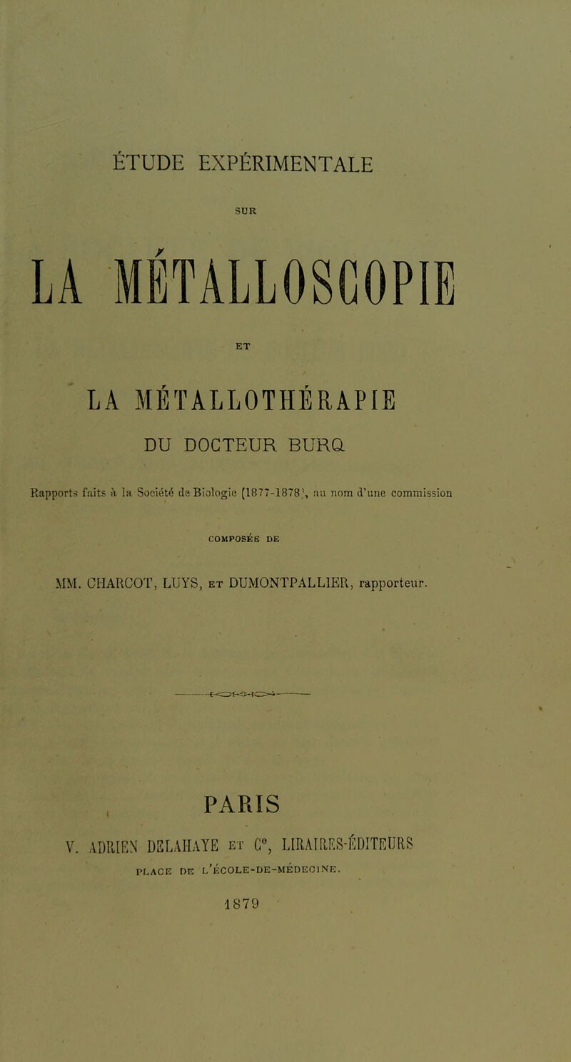 ETUDE EXPfiRIMENTALE ET LA Ml^TALLOTHERAPIE DU DOCTEUR BURQ Rapports faits a la Society de Biologic (1877-1878,', au nora d’une commission COMPOS^E DE MM. CHARCOT, LUYS, et DUMONTPALLIER, rapporteur. PARIS V. .VDRIKN DBLAHAYE et C“, URAIPJ.S-fiDITEORS PLACE DE l’eCOLE-DE-MEDEC1NE. -1879