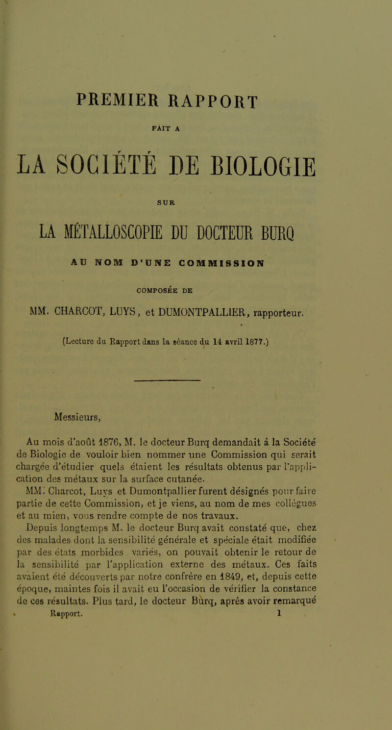 PREMIER RAPPORT FAIT A LA SOCIETE DE BIOLOGIE SUR LA METALLOSCOPIE DU DOCTEUR BURQ AU NOM D’UNE COMMISSION COMPOSEE DE MM. CHARCOT, LUYS, et DUMONTPALLIER, rapporteur. {Lecture du Rapport dans la seance du 14 avril 1877.) Messieurs, Au mois d’aout 1876, M. le docteur Burq demandait a la Societe de Biologic de vouloir bien nommer une Commission qui serait chargee d’etudier quels etaient les resultats obtenus par I’appli- cation des metaux sur la surface cutanee. MMi Charcot, Buys et Dumontpallierfurent designes pourfaire partie de cette Commission, et je viens, au nom de mes collogues et au mien, vous rendre compte de nos travaux. Depuis longtemps M. le docteur Burq avait constate que, chez des malades dont la sensibilite generale et speciale etait modifiee par des etats morbides varies, on pouvait obtenir le retour de la sensibilite par Tapplication externe des metaux. Ces faits avaient ete decouverts par notre confrere en 1849, et, depuis cette epoque, maintes fois il avait eu I’occasion de verifier la Constance de ces resultats. Plus tard, le docteur Burq, apres avoir remarque'