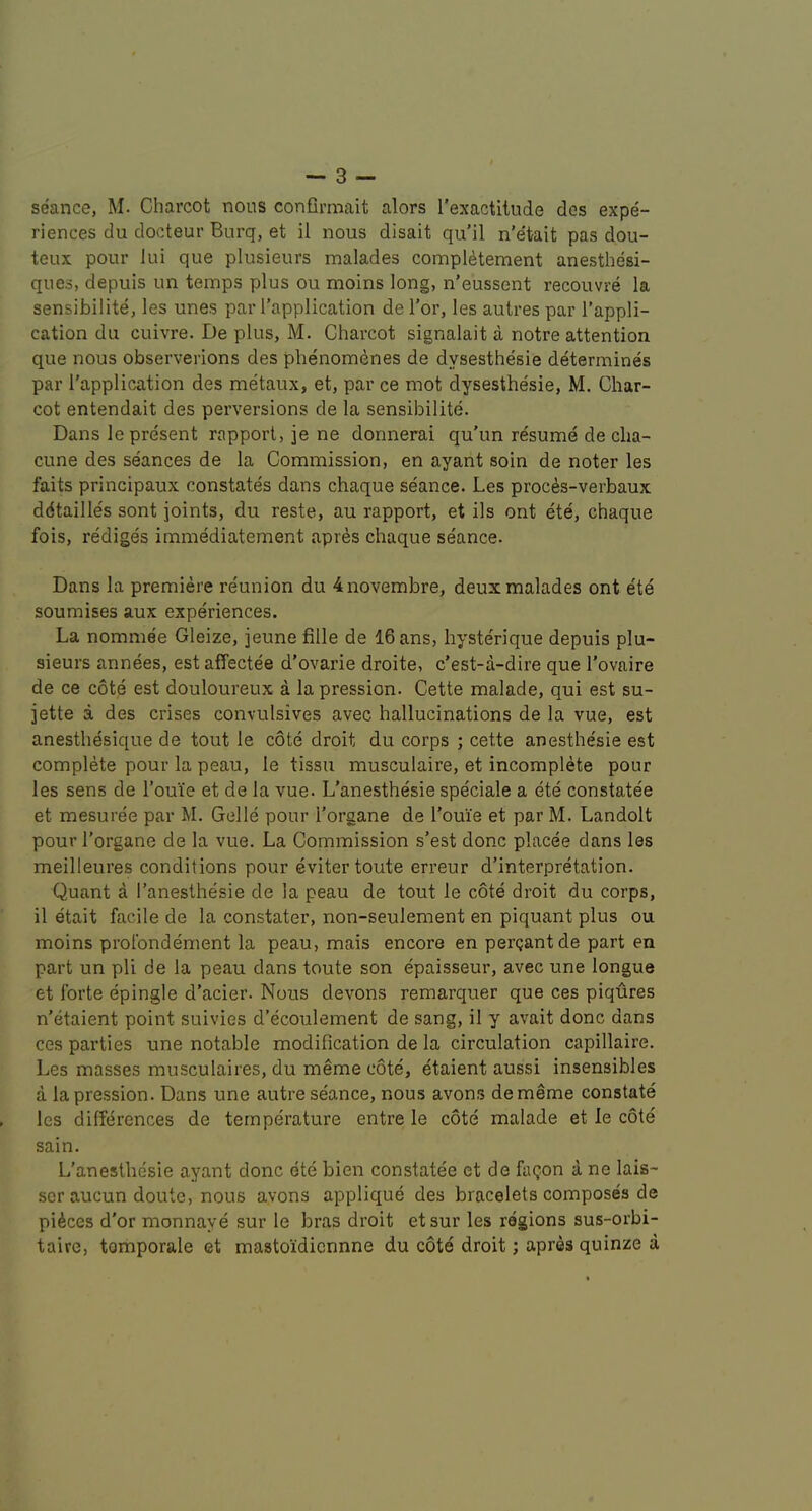 seance, M. Charcot nous confirmait alors I’exactitude des expe- riences du docteur Burq, et il nous disait qu’il n'etait pas dou- teux pour lui que plusieurs malades compldtement anesthesi- ques, depuis un temps plus ou moins long, n’eussent recouvre la sensibilite, les unes par I’application de Tor, les autres par I’appli- cation du cuivre. De plus, M. Charcot signalait a notre attention que nous observerions des phenomenes de dysesthesie determines par I'application des metaux, et, par ce mot dysesthesie, M. Char- cot entendait des perversions de la sensibilite. Dans le present rapport, je ne donnerai qu'un resume de clia- cune des seances de la Commission, en ayant soin de noter les faits principaux constates dans chaque seance. Les proc^s-verbaux ddtailles sont joints, du reste, au rapport, et ils ont ete, chaque fois, rediges immediatement apres chaque seance. Dans la premiere reunion du 4novembre, deux malades ont ete soumises aux experiences. La nommee Gleize, jeune fille de IGans, hysterique depuis plu- sieurs annees, est affectee d’ovarie droite, c’est-a-dire que I’ovaire de ce cote est douloureux a la pression. Cette malade, qui est su- jette a des crises convulsives avec hallucinations de la vue, est anesthesique de tout le cote droit du corps ; cette anesthesie est complete pour la peau, le tissu musculaire, et incomplete pour les sens de Foui’e et de la vue. L'anesthesie speciale a ete constatee et mesuree par M. Gelle pour I'organe de I'oui’e et par M. Landolt pourl’organe de la vue. La Commission s’est done placee dans les meilleures conditions pour evitertoute erreur d’interpretation. Quant a l’anesthesie de la peau de tout le cote droit du corps, il etait facile de la constater, non-seulement en piquant plus ou moins prolbndement la peau, mais encore en pergantde part en part un pli de la peau dans toute son epaisseur, avec une longue et forte epingle d’acier. Nous devons remarquer que ces piqures n'etaient point suivies d’ecoulement de sang, il y avait done dans ces parties une notable modification de la circulation capillaire. Les masses musculaires, du meme cote, etaient aussi insensibles a la pression. Dans une autre seance, nous avons dememe constate les differences de temperature entre le cote malade et le cote sain. L’anesthesie ayant done ete bien constatee et de faQon a ne lais- scr aucun doute, nous avons applique des bracelets compose's de pieces d'or monnaye sur le bras droit etsur les regions sus-orbi- taire, tomporale et mastoidiennne du cote droit; apres quinze a