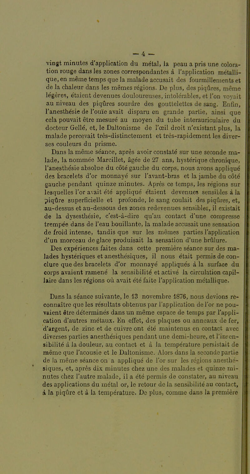 vingt minutes d'application du metal, la peau a pris une colora- tion rouge dansles zones correspondantes a [’application metalli- que, en meme temps que la malade accusait des fourmillements et de la chaleur dans les memes regions. De plus, des piqures, meme legercs, e'taient devenues douloureuses, intolerables, et Ton voyait au niveau des piqures sourdre des gouttelettes de sang. Enfin, I’anesthesie de I’ouie avait disparu en grande partie, ainsi que cela pouvait etre mesure au moyen du tube interauriculaire du docteur Gelle, et, le Daltonisme de I’oeil droit n’existant plus, la malade percevait tres-distinctement et tres-rapidement les diver- ses couleurs du prisme. Dans la meme seance, apres avoir constate sur une seconde ma- lade, la nommee Marcillet, agee de 27 ans, hysterique chronique, I’anesthesie absolue du cote gauche du corps, nous avons applique des bracelets d’or monnaye sur I’avant-bras et la jambe du cote gauche pendant quinze minutes. Apres ce temps, les regions sur lesquelles Tor avait ete applique etaient devenues sensibles a la piqure superficielle et profonde, le sang coulait des piqures, et, au-dessus et au-dessous des zones redevenues sensibles, il existait de la dysesthesie, c’est-a-dire qu’au contact d’une compresse trempee dans de I’eau bouillante, la malade accusait une sensation de froid intense, tandis que sur les memes parties I’application d’un morceau de glace produisait la sensation d’une brulure. Des experiences faites dans cette premiere seance sur des ma- lades hysteriques et anesthesiques, il nous etait permis de con- clure que des bracelets d’or monnaye appliques a la surface du corps avaient ramene la sensibilite et active la circulation capil- laire dans les regions ou avait ete faite I’application metallique. Dans la seance suivante, le 13 novembre 1876, nous devions re- connaitre que les resultats obtenus par I’application de Tor ne pou- vaient etre determines dans un meme espace de temps par I'appli- cation d’autres metaux. En effet, des plaques ou anneaux de fer, d’argent, de zinc et de cuivre ont ete maintenus en contact avec diverses parties anesthesiques pendant une demi-hcure, et I’insen- sibilite a la douleur, au contact et a la temperature persistait de meme que I’acousie et le Daltonisme. Alors dans la seconde partie de la meme seance on a applique de Tor sur les regions anesthe- siques, et, apr^s dix minutes chez une des malades et quinze mi- nutes chez I’autre malade, il a ete permis de constater, au niveau des applications du metal or, le retour de la sensibilite au contact, a la piqure et ii la temperature. De plus, comme dans la premiere
