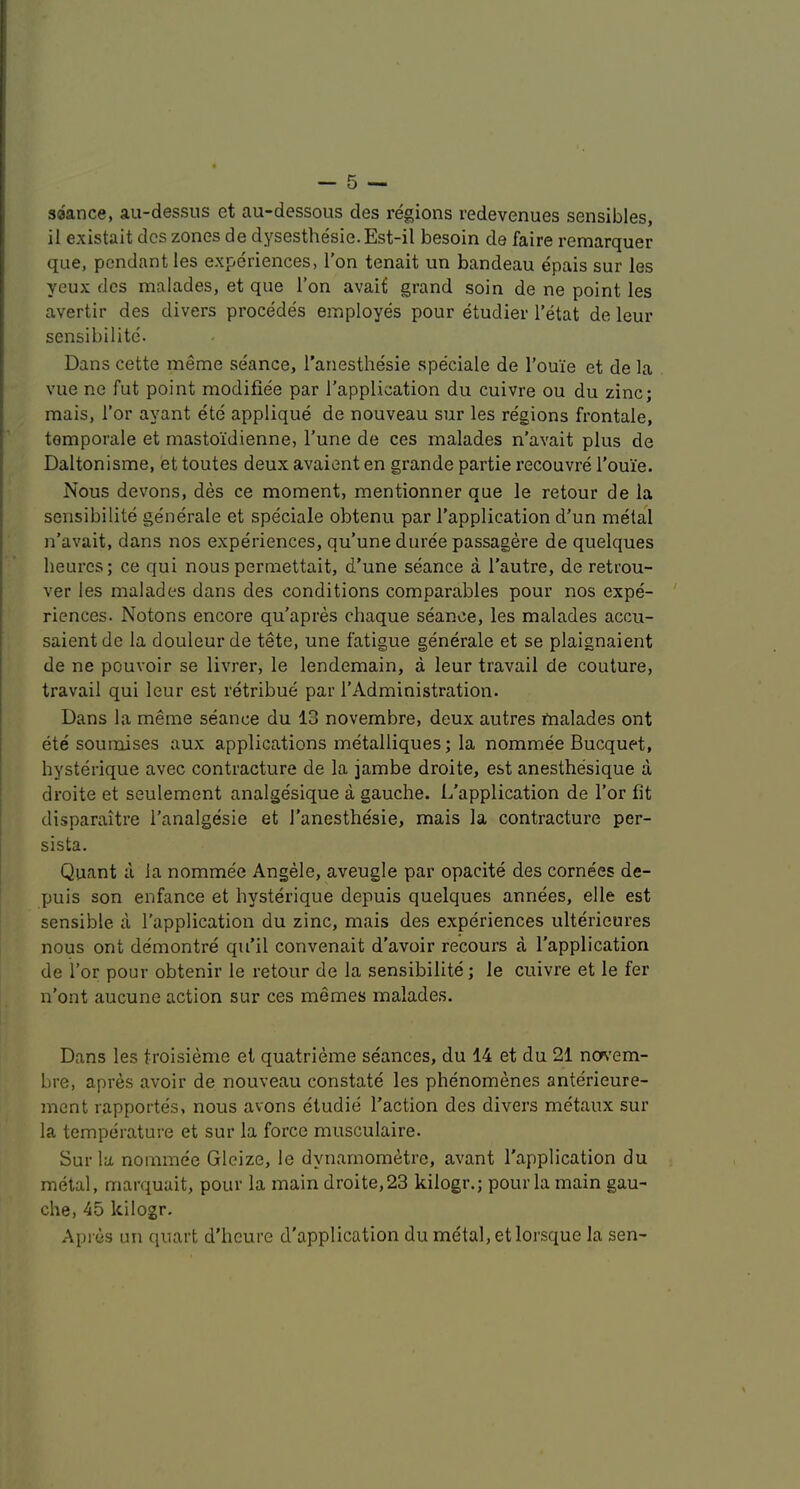 saance, au-dessus et au-dessous des regions redevenues sensibles, il existait dcs zones de dysesthesie.Est-il besoin de faire remarquer que, pendant les experiences, Ton tenait un bandeau epais sur les yeux dcs malades, et que Ton avait grand soin de ne point les avertir des divers precedes employes pour etudier Tetat de leur sensibilite'. Dans cette meme seance, I’anesthesie speciale de I’ouie et de la vue ne fut point modifiee par I’application du cuivre ou du zinc; mais, i’or ayant ete applique de nouveau sur les regions frontale, tomporale et mastoidienne, Tune de ces malades n’avait plus de Daltonisme, et toutes deux avaient en grande partie recouvre Touie. Nous devons, des ce moment, mentionner que le retour de ia sensibilite generale et speciale obtenu par I’application d’un metal n’avait, dans nos experiences, qu’une duree passagere de quelques heurcs; ce qui nous permettait, d’une seance a I’autre, de retrou- ver les malades dans des conditions comparables pour nos expe- riences. Notons encore qu’apres chaque seance, les malades accu- saient de la douleur de tete, une fatigue generale et se plaignaient de ne pouvoir se livrer, le lendemain, a leur travail de couture, travail qui leur est retribue par I’Administration. Dans la meme seance du 13 novembre, deux autres fnalades ont ete soumises aux applications metalliques; la nommee Bucquet, hysterique avec contracture de la jambe droite, est anesthesique a droite et seulement analgesique a gauche. L’application de Tor fit disparaitre I’analgesie et I’anesthesie, mais la contracture per- sista. Quant a la nommee Angele, aveugle par opacite des cornees de- puis son enfance et hysterique depuis quelques annees, elle est sensible a I’application du zinc, mais des experiences ulterieures nous ont demontre qu’il convenait d’avoir recours a I’application de I’or pour obtenir le retour de la sensibilite; le cuivre et le fer n’ont aucune action sur ces memes malades. Dans les troisieme et quatrieme seances, du 14 et du 21 ncrs’em- bre, apres avoir de nouveau constate les phenomenes anterieure- mcnt rapportes, nous avons etudie I’action des divers metaux sur la temperature et sur la force musculaire. Sur la nominee Gleize, le dynarnometrc, avant I’application du metal, marquait, pour la main droite,23 kilogr.; pour la main gau- che, 45 kilogr. .\pres un quart d’hcure d'application du metal, etlorsque la sen-