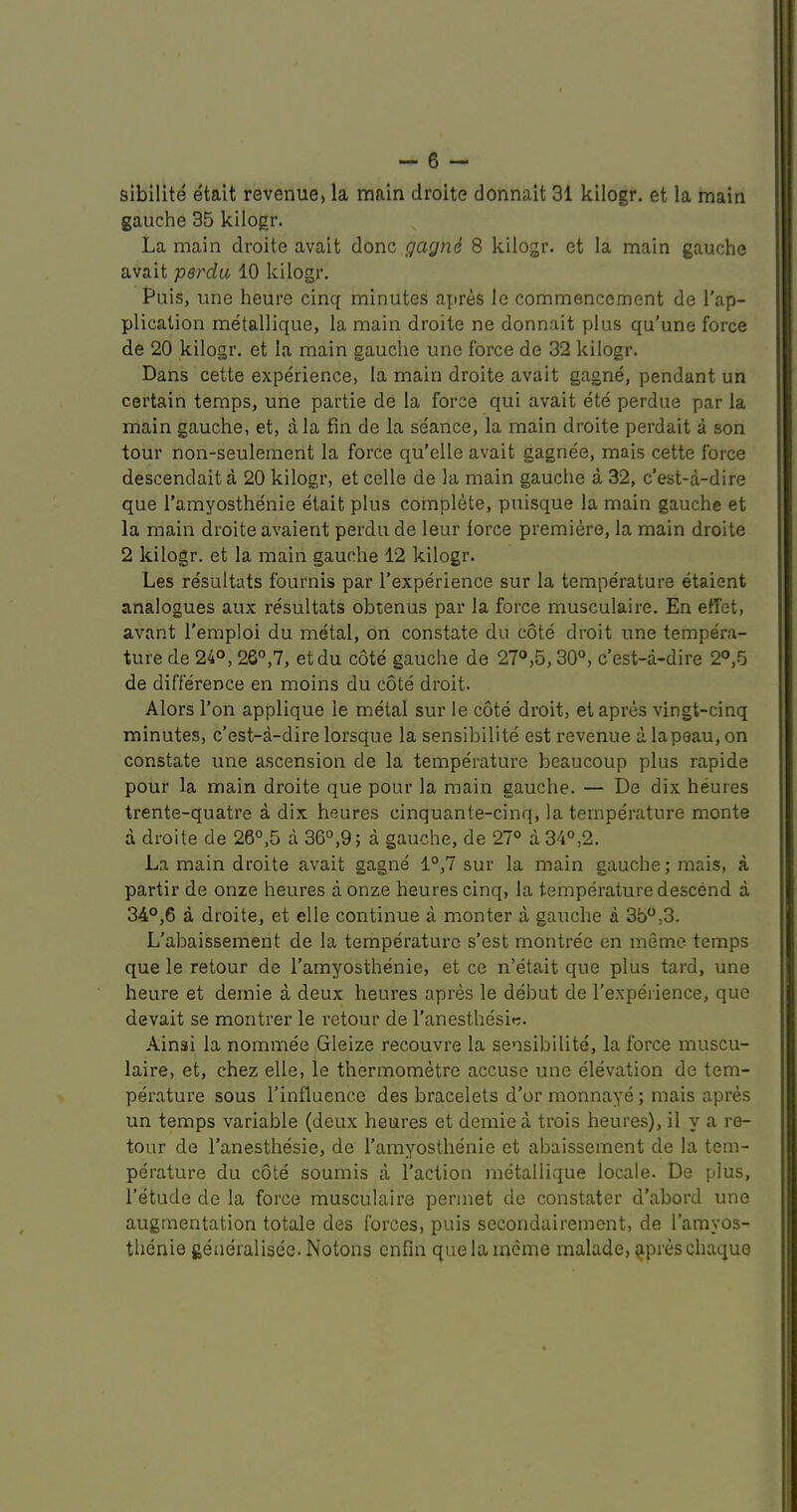 sibilite etait revenue, la main droite donnait 31 kilogr. et la main gauche 35 kilogr. La main droite avait done gagnd 8 kilogr. et la main gauche avait perdu 10 kilogr. Puis, line heure cinq minutes apres le commencement de Tap- plication metallique, la main droite ne donnait plus qu’une force de 20 kilogr. et la main gauche une force de 32 kilogr. Dans cette experience, la main droite avait gagne, pendant un certain temps, une partie de la force qui avait ete perdue par la main gauche, et, ala fin de la seance, la main droite perdait a son tour non-seulement la force qu’elle avait gagnee, mais cette force descendait a 20 kilogr, et celle de la main gauche a 32, e’est-a-dire que Tamyosthenie etait plus complete, puisque la main gauche et la main droite avaient perdu de leur force premiere, la main droite 2 kilogr. et la main gauche 12 kilogr. Les resultats fournis par Texperience sur la temperature etaient analogues aux resultats obienus par la force musculaire. En effet, avant Temploi du metal, on constate du cote droit une tempera- ture de 24°, 26°,7, etdu cote gauche de 27°,5,30°, e’est-a-dire 2°,5 de difference en moins du cote droit. Alors Ton applique le metal sur le cote droit, et apres vingt-cinq minutes, e’est-a-dire lorsque la sensibilite est revenue alapeau, on constate une ascension de la temperature beaucoup plus rapide pour la main droite que pour la main gauche. — De dix heures trente-quatre a dix heures cinquante-cinq, la temperature monte a droite de 26°,5 a 36°,9; a gauche, de 27° a 34°,2. La main droite avait gagne 1°,7 sur la main gauche; mais, a partir de onze heures aonze heures cinq, la temperature descend a 34°,6 a droite, et elle continue a monter a gauche a 3b°,3. L'abaissement de la temperature s’est montree en memo temps que le retour de Tamyosthenie, et ce n’etait que plus tard, une heure et demie a deux heures apres le debut de Texperience, que devait se montrer le retour de Tanesthesir. Ainai la nominee Gleize recouvre la sensibilite, la force muscu- laire, et, chez elle, le thermometre accuse une elevation de tem- perature sous Tinfluence des bracelets d’or monnaye; mais apres un temps variable (deux heures et demie a trois heures), il y a re- tour de Tanesthesie, de Tamyosthenie et abaissement de la tem- perature du cote soumis a Taction metallique locale. De plus, Tetude de la force musculaire permet de constater d'abord une augmentation totale des forces, puis secondairement, de Tamyos- thenie geaeralisee. Notons enfm quelameme malade, ^preschaque