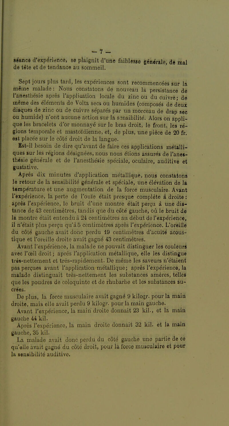 \ seancQ d'experience, se plaignit d’une faiblesse generale, de mal de tete et de tendance au sommeil. Sept jours plus tard, les experiences sont recommencees sur la meme malade: Nous constatons de nouveau la persistance de 1 anesthesie apies 1 application locale du zinc ou du cuivrej de meme des elements de Volta secs ou humides (composes de deux disques de zinc ou de cuivre separes par un morceau de drap sec ou humide) n’ont aucune action sur la ssnsibilite. Alors on appli- que les bracelets d’or monnaye sur le bras droit, le front, les re- gions temporale et mastoidienne, et, de plus, une piece de 20 fr. est placee sur le cote droit de la langue. Est-il besoin de dire qu’avant de faire ces applications metalli- ques sur les regions designees, nous nous dtions assures de I’anes- th^sie generale et de I’anesthe'sie speciale, oculaire, auditive et gustative. Apres dix minutes d’application metallique, nous constatons le retour de la sensibilite generale et speciale, une elevation do la temperature et une augmentation de la force musculaire. Avant I'experience, la perte de I’ouie etait presque complete a droite: apres I’experience, le bruit d’une montre etait perqu a une dis- tance de 43 centimetres, tandis qiie du cote gauche, ou le bruit de la montre etait entendua 24 centimetres au debut del’expdrience, il n’etait plus pergu qu’a5 centimetres apres I’experience. L’oreille du cote gauche avait done perdu 19 centimetres d’acuite acous- tique et Toreille droite avait gagne 43 centimetres. Avant I'experience, la malade ne pouvait distinguer les couleurs avec I’oeil droit; apres I’application metallique, elle les distingue tres-nettement et tres-rapidament. De meme les saveurs n’etaient pas perijues avant I'application metallique; apres I’experience, la malade distinguait tres-nettement les substances ameres, telles que les poudres de coloquinte et de rhubarbe et les substances su- crees. De plus, la force musculaire avait gagne 9 kilogr. pour la main droite, mais elle avait perdu 9 kilogr. pour la main gauche. Avant I’experience, la main droite donnait 23 kih, et la main gauche 44 kil. Apres I’experience, la main droite donnait 32 kil. et la main gauche, 35 kil. La malade avait done perdu du cote gauche une partie de ce qu’elle avait gagne du cote droit, pour la force musculaire et pour la sensibilite auditive.