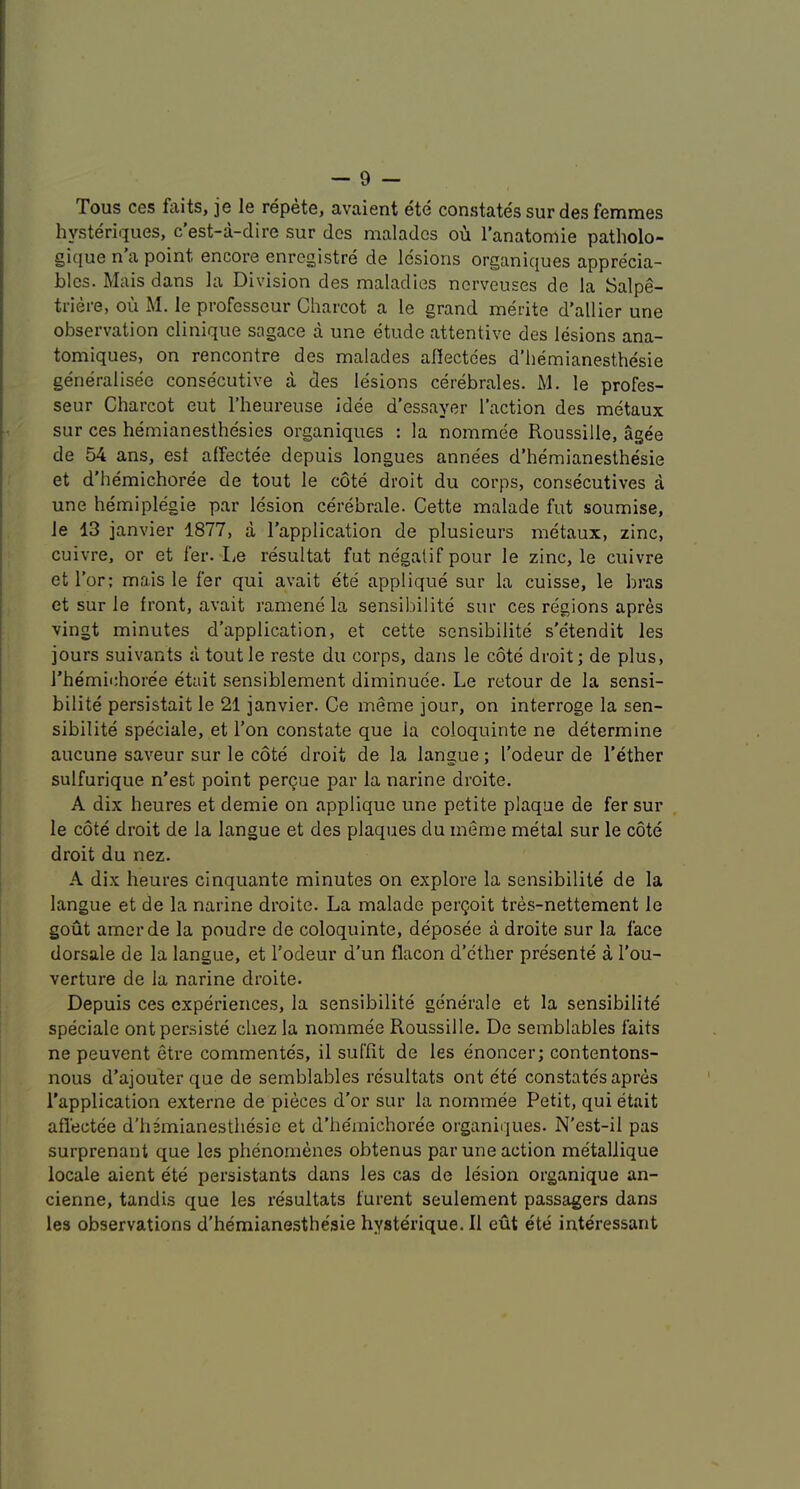 Tous ces faits, je le repete, avaient ete constates sur des femmes hysteriques, c’est-a-dire sur des malados ou I’anatomie patholo- gique n’a point encore enregistre de lesions organiques apprecia- bles. Mais dans la Division des maladies nerveuses de la Salpe- triere, ou M. le professcur Charcot a le grand merite d’allier une observation clinique sagace a une etude attentive des lesions ana- tomiques, on rencontre des malades aflectees d’hemianesthesie generalisee consecutive a des lesions cerebrales. M. le profes- seur Charcot eut I’heureuse idee d’essayer Taction des metaux sur ces hemianesthesies organiques : la nommee Roussille, agee de 54 ans, est alfectee depuis longues annees d’hemianesthesie et d'hemichoree de tout le cote droit du corps, consecutives a une hemiplegie par lesion cerebrale. Cette malade fut soumise, le 13 janvier 1877, a Tapplication de plusieurs metaux, zinc, cuivre, or et fer. I^e resultat fut negalif pour le zinc, le cuivre etTor; mais le fer qui avait ete applique sur la cuisse, le bras et sur le front, avait ramene la sensibilite sur ces regions apres vingt minutes d'application, et cette sensibilite s'etendit les jours suivants a toutle reste du corps, dans le cote droit; de plus, Themichoree etait sensiblement diminuee. Le retour de la sensi- bilite persistait le 21 janvier. Ce meme jour, on interroge la sen- sibilite speciale, et Ton constate que la coloquinte ne determine aucune saveur sur le cote droit de la langue; Todeur de Tether sulfurique n’est point pergue par la narine droite. A dix heures et demie on applique une petite plaque de fer sur le cote droit de la langue et des plaques du meme metal sur le cote droit du nez. A dix heures cinquante minutes on explore la sensibilite de la langue et de la narine droite. La malade perQoit tres-nettement le gout amerde la poudre de coloquinte, deposee a droite sur la face dorsale de la langue, et Todeur d'un flacon d’cther presente a Tou- verture de la narine droite. Depuis ces experiences, la sensibilite generale et la sensibilite speciale ontpersiste chez la nommee Roussille. De semblables faits ne peuvent etre commentes, il suffit de les enoncer; contentons- nous d’ajouter que de semblables resultats ont ete constates apres Tapplication externe de pieces d’or sur la nommee Petit, qui etait aflectee d'hBmianesthesie et d’he'michoree organiques. N'est-il pas surprenant que les phenomenes obtenus par une action metallique locale aient ete persistants dans les cas de lesion organique an- cienne, tandis que les resultats furent seulement passagers dans les observations d’hemianesthesie hysterique. II eut ete interessant
