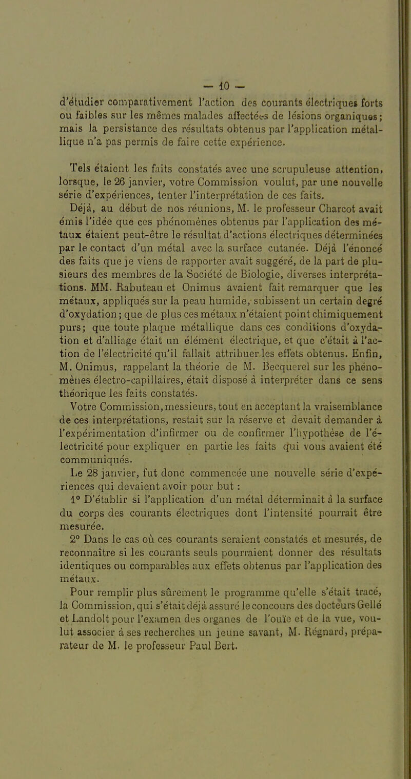 d’etvidior comparativement Taction des courants dlectriques forts ou faibles sur les memes malades affectees de lesions organiques; mais la persistance des resultats obtenus par Tapplication metal- lique n’a pas permis de faire cette experience. Tels etaient les faits constates avec une scrupuleuse attention> lorsque, le 26 janvier, votre Commission voulut, par une nouvolle serie d’experiences, tenter Tinterpre'tation de ces faits. Deja, au debut de nos reunions, M. le professeur Charcot avait emis Tidee que ces phe'nomenes obtenus par Tapplication des me- taux etaient peut-etre le resultat d'actions electriques determinees par le contact d’un metal avec la surface cutanee. Deja Tenonce des faits que je viens de rapporter avait suggere, de la part de plu- sieurs des membres de la Societe de Biologie, diverses interpreta- tions. MM. Rabuteau et Onimus avaient fait remarquer que les metaux, appliques sur la peau humide,'subissent un certain degre d'oxydation; que de plus ces metaux n’etaient point chimiquement purs; que toute plaque metallique dans ces conditions d'oxyda- tion et d’alliage etait un element electrique, et que c’etait a Tac- tion de Telectricite qu’il fallait attribuerles effets obtenus. Enfin, M. Onimus, rappelant la tlieorie de M. Becquerel sur les pheno- menes electro-capillaires, etait dispose a interpreter dans ce sens theorique les faits constates. Votre Commission,messieurs, tout en acceptant la vraisemblance de ces interpretations, restait sur la reserve et devait demander a Texperimentation d’infirmer ou de confirmer Thypothese de Te- lectricite pour expliquer en partie les faits qui vous avaient ete communiques. liC 28 janvier, fut done commencee une nouvelle serie d’expe- riences qui devaient avoir pour but: 1° D’etablir si Tapplication d’un metal determinait a la surface du corps des courants electriques dont Tintensite pourrait etre mesuree. 2° Dans le cas ou ces courants seraient con state's et mesures, de reconnaitre si les courants seuls pourraient donner des resultats identiques ou comparables aux effets obtenus par Tapplication des metaux. Pour remplir plus surement le programme qu’elle s’etait trace, la Commission, qui s’etait deja assure le concours des docteurs Gelle et Landolt pour Texamen des organes de Touie et de la vue, vou- lut associer a ses recherches un jeune savant, M. Regnard, prepa- rateur de M. le professeur Paul Bert.