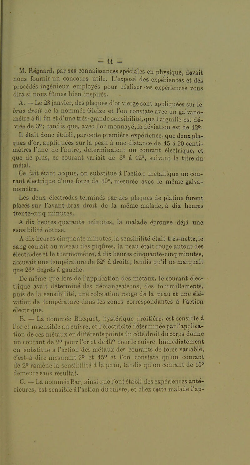 M. Regnard, par ses connaissances speclalcs en physique, devait nous fournir un concours utile. L’expose des experiences et des precedes ingenieux employes pour realiser ces experiences vous dira si nous fumes bien inspires. A. — Le 23 janvier, des plaques d’or vierge sont appliquees sur le bras droit de la nommee Gleize et I’on constate avec un galvano- metre afil fin et d’une tres-grande sensibilite,que I’aiguille est de- viet! de 3°; tandis que, avec Tor monnaye, la deviation est de 12°. II dtait done etabli, par cette premiere experience, que deux pla- ques d’or, appliquees sur la peau a une distance de 15 a 20 centi- metres Tune de I’autre, determinaient un courant electrique, et ,que de plus, ce courant variait de 3° a 12P, suivant le titre du metal. Ce fait etant acquis, on substitue a [’action metallique un cou- rant electrique d’une force de 10°, mesuree avec le meme galva- nometre. Les deux electrodes termines par des plaques de platine furent places sur I’avant-bras droit de la meme malade, a dix heures trente-cinq minutes. A dix heures quarante minutes, la malade eprouve deja une sensibilite obtuse. A dix heures cinquante minutes, la sensibilite etait tres-nette,le sang coulait au niveau des piqures, la peau etait rouge autour des electrodeset le thermometre, a dix heures cinquante-cinq minutes, accusait une temperature de 32° a droite, tandis qu'il ne marquait que 26° degres a gauche. De meme que lors de I’application des metaux, le courant elec- trique avait determine des demangeaisons, des fourmillements, puis de la sensibilite, une coloration rouge de la peau et une ele- vation de temperature dans les zones correspondantes a Taction electrique. B. — La nommee Bucquet, hysterique droitiere, est sensible a Tor et insensible au cuivre, et i’electricite determinee par Tapplica- tion de ces metaux en diflerents points du cote droit du corps donne un courant de 2° pour Toret de l5° pourle cuivre. Immediatement on substitue a Taction des metaux des courants de force variable, e’est-a-dire mesurant 2° et 15° et Ton constate qu’un courant de 2° ramene la sensibilite a la peau, tandis qu’un courant de 15° demeuresans resultat. C. — La nomme'eBar, ainsi que Tout etabli des experiences ante- rieures, est sensible a Taction du cuivre, et chez cstte malade Tap-