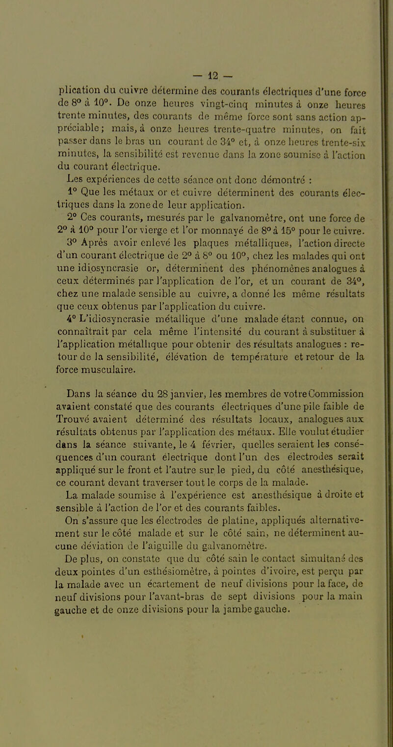 plication du cuivre determine des couranls electriques d’une force de8°al0“. De onze heurcs vingt-cinq minutes a onze heures trente minutes, des courants de memo force sont sans action ap- preciable; mais, a onze heures trente-quatrc minutes, on fait passer dans le bras iin courant de 34° et, a onze heures trente-six minutes, la scnsibilite est revenue dans la zone souinisc a Taction du courant electrique. Les experiences de cctte seance ont done demontre : 1° Que les metaux or et cuivre determinent des courants elec- triques dans la zonede leur application. 2° Ces courants, mesures par le galvanometre, ont une force de 2° a 10° pour Tor vierge et Tor monnaye de 8° a 15° pour le cuivre. 3° A pres avoir enleve les plaques metalliques, Taction directe d’un courant electrique de 2° a 8° ou 10°, chez les malades qui ont une idiosyncrasie or, determinent des phenomenes analogues a ceux determines par Tapplication de Tor, et un courant de 34°, chez une malade sensible au cuivre, a donne les meme resultats que ceux obtenus par Tapplication du cuivre. 4° L’idiosyncrasie metallique cTune malade etant connue, on connaitrait par cela meme Tintensite du courant a substituer a Tapplication metalhque pour obtenir des resultats analogues : re- tour de la sensibilite, elevation de temperature et retour de la force musculaire. Dans la seance du 28 janvier, les membres de votreCommission avaient constate que des courants electriques d’une pile faible de Trouve avaient determine des resultats locaux, analogues aux resultats obtenus par Tapplication des metaux. Elle voulutetudier dans la seance suivante, le 4 fevrier, quelles seraient les conse- quences d’un courant electrique dontl’un des electrodes serait applique sur le front et Tautre sur le pied, du cote anesthesique, ce courant devant traverser tout le corps de la malade. La malade soumise a Texperience est anesthesique a droite et sensible a Taction de Tor et des courants faibles. On s’assure que les electrodes de platine, appliques alternative- ment sur le cote malade et sur le cote sain, ne determinent au- cune deviation de Taiguille du galvanometre. De plus, on constate que du cote sain le contact siinultana des deux pointes d’un esthesiometre, a pointes d’ivoire, est perQu par la malade avec un ecartement de neuf divisions pour la face, de neuf divisions pour Tavant-bras de sept divisions pour la main gauche et de onze divisions pour la jambe gauche.