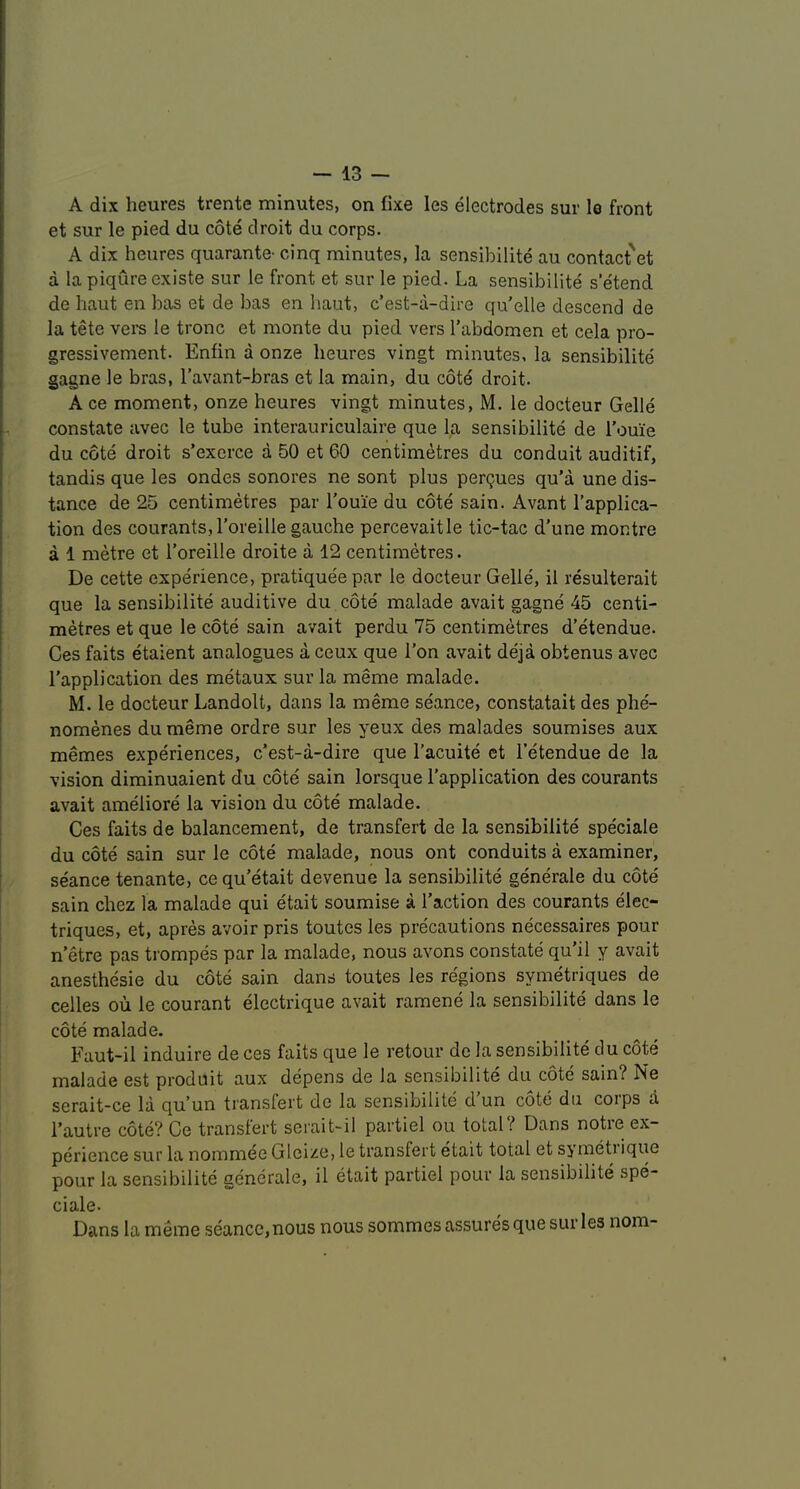 A dix heures trente minutes, on fixe les electrodes sur le front et sur le pied du cote droit du corps. A dix heures quarante- cinq minutes, la sensibilite au contact'et a la piqure existe sur le front et sur le pied. La sensibilite s etend de haut en has et de has en haut, c’est-a-dire qu’elle descend de la tete vere le tronc et monte du pied vers I’abdomen et cela pro- gressivement. Enfin a onze heures vingt minutes, la sensibilite gagne le bras, I’avant-bras et la main, du cote droit. A ce moment, onze heures vingt minutes, M. le docteur Gelle constate avec le tube interauriculaire que la sensibilite de roui'e du cote droit s’exerce a 50 et 60 centimetres du conduit auditif, tandis que les ondes sonores ne sont plus pergues qu’a une dis- tance de 25 centimetres par I'ouie du cote sain. Avant I'applica- tion des courantSjl'oreille gauche percevaitle tic-tac d’une montre a 1 metre et I’oreille droite a 12 centimetres. De cette experience, pratiquee par le docteur Gelle, il resulterait que la sensibilite auditive du cote malade avait gagne 45 centi- metres et que le cote sain avait perdu 75 centimetres d’etendue. Ces faits etaient analogues a ceux que Ton avait deja obtenus avec I'application des metaux sur la meme malade. M. le docteur Landolt, dans la meme seance, constatait des phe- nomenes du meme ordre sur les yeux des malades soumises aux memes experiences, c’est-a-dire que I’acuite et I’etendue de la vision diminuaient du cote sain lorsque I’application des courants avait ameliore la vision du cote malade. Ces faits de balancement, de transfert de la sensibilite speciale du cote sain sur le cote malade, nous ont conduits a examiner, seance tenante, ce qu’etait devenue la sensibilite generale du cote sain chez la malade qui etait soumise a Taction des courants elec- triques, et, apres avoir pris toutes les precautions necessaires pour n’etre pas trompes par la malade, nous avons constate qu’il y avait anesthesie du cote sain dans toutes les regions symetriques de celles ou le courant electrique avait ramene la sensibilite dans le cote malade. Faut-il induire de ces faits que le retour de la sensibilite clu cote malade est produit aux depens de la sensibilite du cote sain? Ne serait-ce la qu’un transfert de la sensibilite d un cote du corps a Tautre cote? Ce transfert serait-il partiel ou total? Dans notre ex- perience sur la nommee Gleize, le transfert etait total et symeti ique pour la sensibilite generale, il etait partiel pour la sensibilite spe- ciale. Dans la meme seance, nous nous sommes assures que sur les nom-
