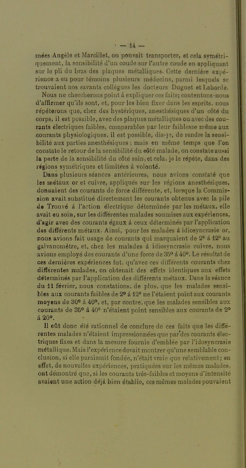 mecs Angele et Marcillet, on pouvait transporter, et cela symetri- quement, la sensibilite d’un coude sur I’autre coude en appliquant sur le pli du bras des plaques metalliques. Cette derni^re expe- rience a eu pour temoins plusieurs inddecins, parmi lesquels se trouvaieut nos savants collegues les docteurs Duguet et L.aborde. Nous ne chercherons point a expliquer ces fails; contentons-nous d’affirmer qu’ils sont, et, pour les bien fixer dans les esprits, nous repdterons que, chez des bysteriques, anesthesiques d'un cote du corps, il est possible, avec des plaques metalliques ou avec des cou- rants electriques faibles, comparables par leur faiblesse rodmo aux courants physiologiques, il est possible, dis-je, de rendre la sonsi- bilite aux parties anesthe'siques ; mais en meme temps que Ton constate le retour de la sensibilite du eote malade, on constate aussi la perte de la sensibilite du c6te sain,et cela, je le repete, dans des ragioiis symetriques etlimitees a volonte. Dans plusieurs se'ances anterieures, nous avions constate que les metaux or et cuivre, appliques sur les regions anesthesiques, donnaient des courants de force difTerente, et, lorsque la Commis- sion avait substitue directement les courants obtenus avec la pile de Trouve a Taction electrique determinee par les metaux, elle avait eu soin, sur les diflerentes malades soumises aux experiences, d'agir avec des courants egaux a ceux determines par Tapplication des differents metaux. Ainsi, pour les malades a idiosyncrasie or, nous avions fait usage de courants qui marquaient de 2° a 12° au galvanom^tre, et, chez les malades a idiosyncrasie cuivre, nous avions employ^ des courants d'une force de35° a40°. Le resultatde ces dernieres experiences lut, qu’avec ces differents courants chez diflerentes malades, on obtenait des effets identiques aux effets determines par Tapplication des differents metaux. Dans la seance du 11 fevrier, nous constations, de plus, que les malades sensi- bles aux courants faibles de 2° a 12° ne Tetaient point aux courants moyens de 30° a 40°, et, par contre, que les malades sensibles aux courants de 35° a 40° n’etaient point sensibles aux courants de 2° a 20°. Il efft done e'te rationnel de conclure de ces fails que les diffe- rentes malades n’etaient impressionneesque par'des courants elec- triques fixes et dans la mesure fournie d’emblee par Tidosyncrasie m^tallique. Mais Texperiencedevait montrer qu’une semblable con- clusion, si elle paraissait fondde, n’etait vraie que relativement; en effet, de nouvelles experiences, pratiquees sur les memes malades, ont demontre que, si les courants tres-faibles et moyens d’intensite avaient une action deja bien dtablie, ces memes malades pouvaient