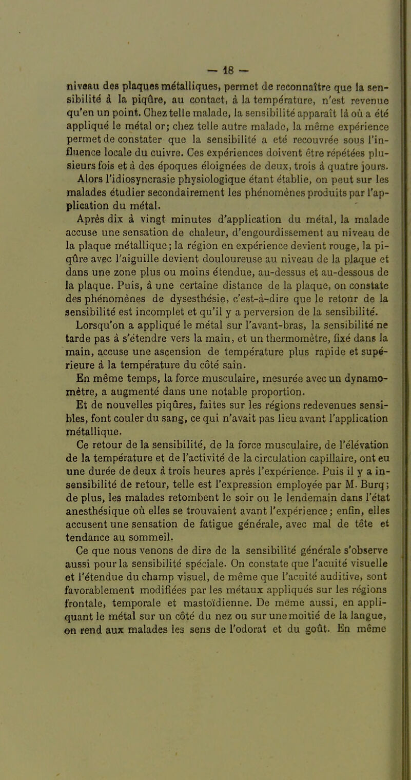 niv«au des plaques metalliques, permet de rcconnaitre que la sen- sibilite a la piqdre, au contact, a la temperature, n'est revenue qu'en un point. Chez telle malade, la sensibilite apparait la ou a ete applique le metal or; cliez telle autre malade, la meme experience permet de oonstater que la sensibilite a ete recouvree sous I’in- fluence locale du cuivre. Ces experiences doivent etre repet^es plu- sieursfois et a des epoques eloignees de deux, trois a quatre jours. Alors I’idiosyncrasie physiologique etant etablie, on peut sur les malades etudier secondairement les phenomenes produits par Tap- plication du metal. Apres dix a vingt minutes d’application du metal, la malade accuse une sensation de chaleur, d’engourdissement au niveau de la plaque metallique; la region en experience devient rouge, la pi- gtire avec Taiguille devient douloureuse au niveau de la plaque et dans une zone plus ou moins dtendue, au-dessus et au-dessous de la plaque. Puis, a une certaine distance de la plaque, on constate des phenomenes de dysesthesie, c’est-a-dire que le retoiir de la sensibilite est incomplet et qu’il y a perversion de la sensibilite'. Lorsqu’on a applique le metal sur Tavant-bras, la sensibilite ne tarde pas a s’etendre vers la main, et un thermometre, fixe dans la main, accuse une ascension de temperature plus rapide et sup^ rieure a la temperature du cote sain. En meme temps, la force musculaire, mesuree avec un dynamo- metre, a augmente dans une notable proportion. Et de nouvelles piqures, faites sur les regions redevenues sensi- bles, font couler du sang, ce qui n’avait pas lieu avant Tapplication metallique. Ce retour de la sensibilite, de la force musculaire, de Televation de la temperature et de Tactivite de la circulation capillaire, ont eu une duree de deux a trois heures apres Texperience. Puis il y a in- sensibilite de retour, telle est Texpression employee par M. Burq; de plus, les malades retombent le soir ou le lendemain dans Tetat anesthesique ou elles se trouvaient avant Texperience; enfin, elles accusent une sensation de fatigue generate, avec mal de tete et tendance au sommeil. Ce que nous venons de dire de la sensibilite generate s’observe aussi pour la sensibilite speciale. On constate que Tacuite visuelle et I'etendue du champ visuel, de meme que Tacuite auditive, sont favorablement modifiees par les metaux appliques sur les regions frontale, temporale et mastoidienne. De meme aussi, en appli- quant le metal sur un cote du nez ou sur unemoitie de la langue, en rend aux malades les sens de Todorat et du gout. En meme