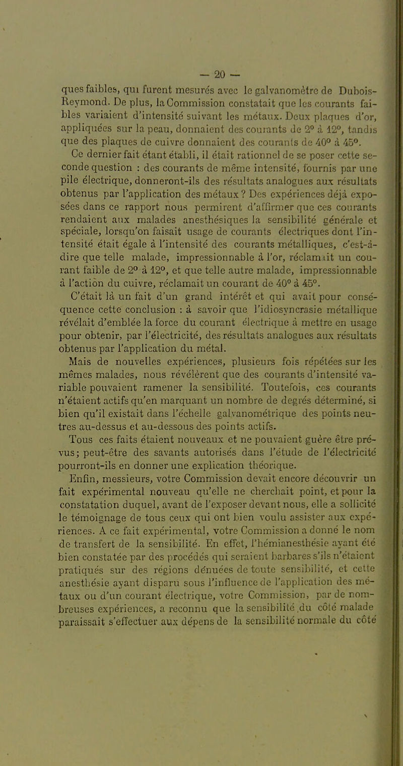 ques faiblos, qiu furent mesures avec le galvanometre de Dubois- Reymond. De plus, la Commission constatait que les courants fai- bles variaient d’intensite suivant les metaux. Deux plaques d'or, appliquees sur la peau, donnaient des courants de 2° a 12®, tandis que des plaques de cuivre donnaient des courants de 40® a 45®. Ce dernier fait etantetabli, il etait rationnel de se poser cette se- conde question : des courants de meme intensite, fournis par une pile electrique, donneront-ils des re'sultats analogues aux resultats obtenus par I’application des metaux ? Des experiences deja expo- sees dans ce rapport nou.s permirent d’al’firmer que ces courants rendaient aux malades anesthesiques la sensibilite generale et speciale, lorsqu’on faisait usage de courants electriques dont I’in- tensite etait egale a I'intensite des courants metalliques, c’est-a- dire que telle malade, impressionnable a Tor, reclam lit un cou- rant faible de 2® a 12®, et que telle autre malade, impressionnable a Taction du cuivre, reclaraait un couvant de 40° a 45°. C'etait la, un fait d’un grand interet et qui avail pour conse- quence cette conclusion : a savoir que Tidiosyncrasie metallique revelait d’einblee la force du courant electrique a mettre en usage pour obtenir, par Telectricite, des resultats analogues aux resultats obtenus par Tapplication du metal. Mais de nouvelles experiences, plusieurs fois repetees sur les memes malades, nous revelerent que des courants d’intensite va- riable pouvaient ramener la sensibilite. Toutefois, ces courants n’etaient actifsqu’en marquant un nombre de degres determine, si bien qu’il existait dans Techelle galvanometrique des points neu- tres au-dessus et au-dessous des points actifs. Tons ces fails etaient nouveaux et ne pouvaient guere etre pre- vus; peut-etre des savants autoiises dans Tetude de Telectricite pourront-ils en donner une explication theorique. Enfin, messieurs, votre Commission devait encore decouvrir un fait experimental nouveau qu’elle ne chercbait point, et pour la constatation duquel, avant de Texposer devant nous, elle a sollicite le temoignage de tous ceux qui ont bien voulu assister aux expe- riences. A ce fait experimental, votre Commission a donne le nom de tiansfert de la sensibilite. En effet, Themianesthesie ayant ete bien constatee par des precedes qui seraient barbaress’ilsiTetaient pratiques sur des regions ddnuees de toute sensibilite, et cette anestbesie ayant disparri sous Tinfluencede Tapplication des me- taux ou d’un courant electrique, votre Commission, par de nom- breuses experiences, a reconnu que la sensibilite .du cote malade paraissait s’effectuer aux depens de la sensibilite normale du cote
