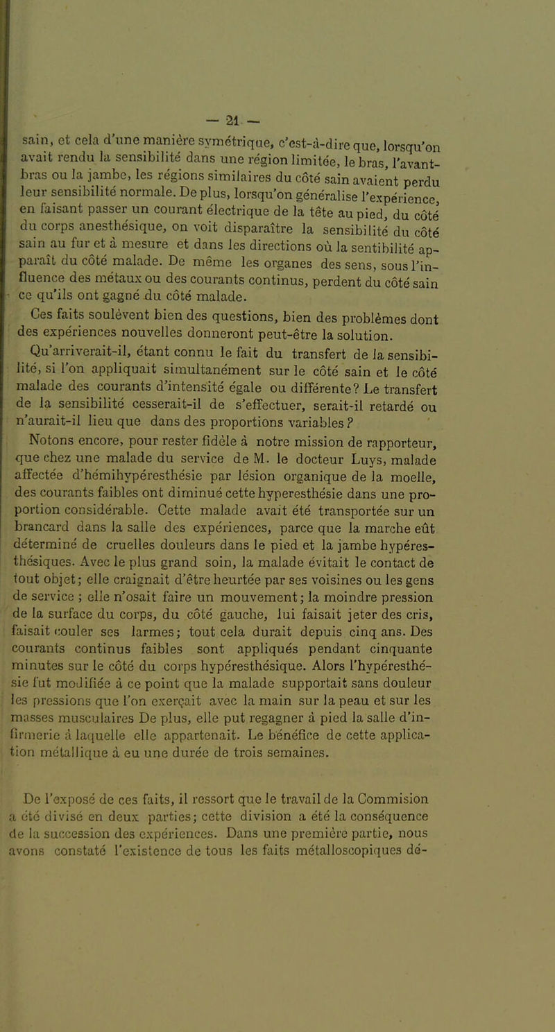 sain, et cela d’line maniere symetrique, c’cst-a-dire que, lorsqu’on avait rendu la sensibilite dans une region limitee, le bras, I'avant- bras ou la jambe, les regions similaires du cote sain avaient perdu leur sensibilite normale. De plus, lorsqu'on generalise I'experience en laisant passer un courant electrique de la tete au pied, du coti du corps anesthesique, on voit disparaitre la sensibilite du cote sain au fur et a mesure et dans les directions ou la sentibilite ap- paiait du cote malade. De meme les organes des sens, sousl’in- fluence des metaux ou des courants continus, perdent du cote sain ■ ce qu’ils ont gagne du cote malade. Ges faits soulevent bien des questions, bien des probl^mes dont des experiences nouvelles donneront peut-etre la solution. Qu’arriverait-il, etant connu le fait du transfert de la sensibi- lite, si I’on appliquait simultanement sur le cote sain et le cote malade des courants d’intensite egale ou differente? Le transfert de la sensibilite cesserait-il de s’effectuer, serait-il retarde ou n’aurait-il lieu que dans des proportions variables ? Notons encore, pour rester fidele a notre mission de rapporteur, que chez une malade du service de M. le docteur Luys, malade affectee d’he'mihyperesthesie par lesion organique de la moelle, des courants faibles ont diminue cette hyperesthesie dans une pro- portion considerable. Cette malade avait ete transportee sur un brancard dans la salle des experiences, parce que la marche edt determine de cruelles douleurs dans le pied et la jambe hyperes- thesiques. Avec le plus grand soin, la malade evitait le contact de tout objet; elle craignait d’etre heurtee par ses voisines ou les gens de service ; elle n’osait faire un mouvement; la moindre pression de la surface du corps, du cote gauche, lui faisait jeter des cris, faisait couler ses larmes; tout cela durait depuis cinq ans. Des courants continus faibles sont appliques pendant cinquante minutes sur le cote du corps hyperesthesique. Alors I'hyperesthe- sie fut moJifiee a ce point que la malade supportait sans douleur les pressions que Ton exergait avec la main sur la peau et sur les masses musculaires De plus, elle put regagner a pied la salle d’in- firmerie a laquelle elle appartenait. Le benefice de cette applica- tion metallique a eu une duree de trois semaines. De I’expose de ces faits, il ressort que le travail de la Commision a etc divise en deux parties; cette division a ete la consequence de la succession des experiences. Dans une premiere partie, nous avons constate I’existence de tons les faits metalloscopiques de-