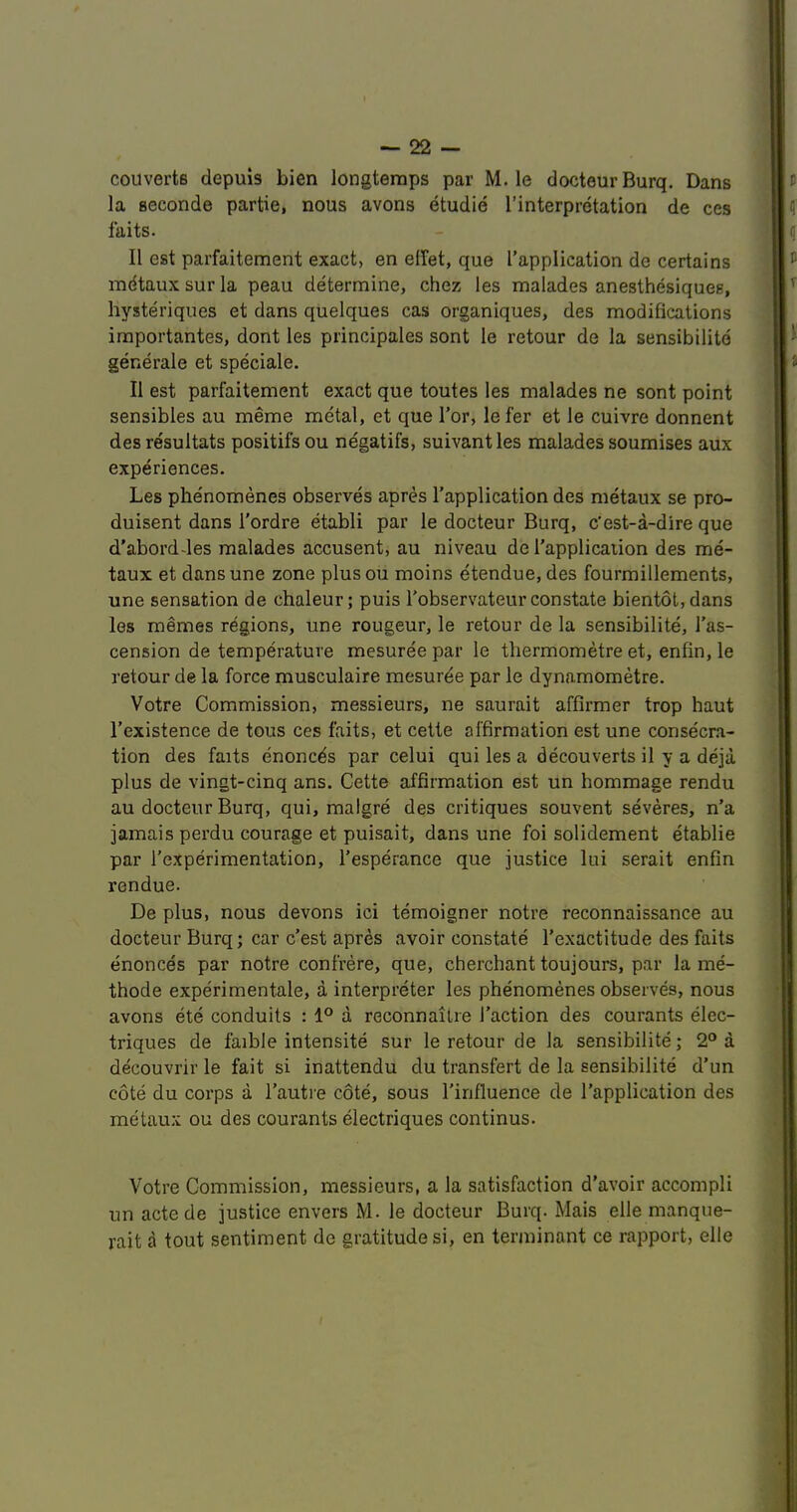 couvertB depuis bien longteraps par M. le docteurBurq. Dans la seconde partie, nous avons etudie I’interpretation de ces faits. II est parfaitement exact, en effet, que I’application de certains indtaux sur la peau determine, chez les malades aneslhesiques, hysteriques et dans quelques cas organiques, des modifications importantes, dont les principales sont le retour de la sensibilitd generale et speciale. II est parfaitement exact que toutes les malades ne sont point sensibles au meme metal, et que Tor, le fer et le cuivre donnent desresultats positifsou negatifs, suivantles malades soumises aux experiences. Les phe'nomenes observes apres I’application des metaux se pro- duisent dans I’ordre etabli par le docteur Burq, c'est-a-dire que d'aborddes malades accusent, au niveau de I’applicaiion des me- taux et dansune zone plusou moins etendue,des fourmillements, une sensation de chaleur; puis I'observateur constate bientot, dans les memes regions, une rougeur, le retour de la sensibilite, I’as- cension de temperature mesuree par le tliermometre et, enfin,le retour de la force musculaire mesurde par le dynamometre. Votre Commission, messieurs, ne saurait affirmer trop haut I’existence de tous ces faits, et cette affirmation est une consecra- tion des faits enoncds par celui qui les a decouverts il y a deja plus de vingt-cinq ans. Cette affirmation est un hommage rendu au docteur Burq, qui, malgre des critiques souvent severes, n’a jamais perdu courage et puisait, dans une foi solidement etablie par I’experimentation, I'esperance que justice lui serait enfin rendue. De plus, nous devons ici temoigner notre reconnaissance au docteur Burq; car c'est apres avoir constate Texactitude des faits enonces par notre confrere, que, cherchant toujours, par la me- thode experimentale, a interpreter les phenomenes observes, nous avons ete conduits : 1° a reconnaiire I’action des courants elec- triques de faible intensite sur le retour de la sensibilite; 2® a decouvrir le fait si inattendu du transfert de la sensibilite d’un cote du corps a I’autre cote, sous I’influence de I’application des metaux ou des courants electriques continus. Votre Commission, messieurs, a la satisfaction d’avoir accompli un actede justice envers M. le docteur Burq. Mais elle manque- rait a tout sentiment de gratitude si, en temiinant ce rapport, elle