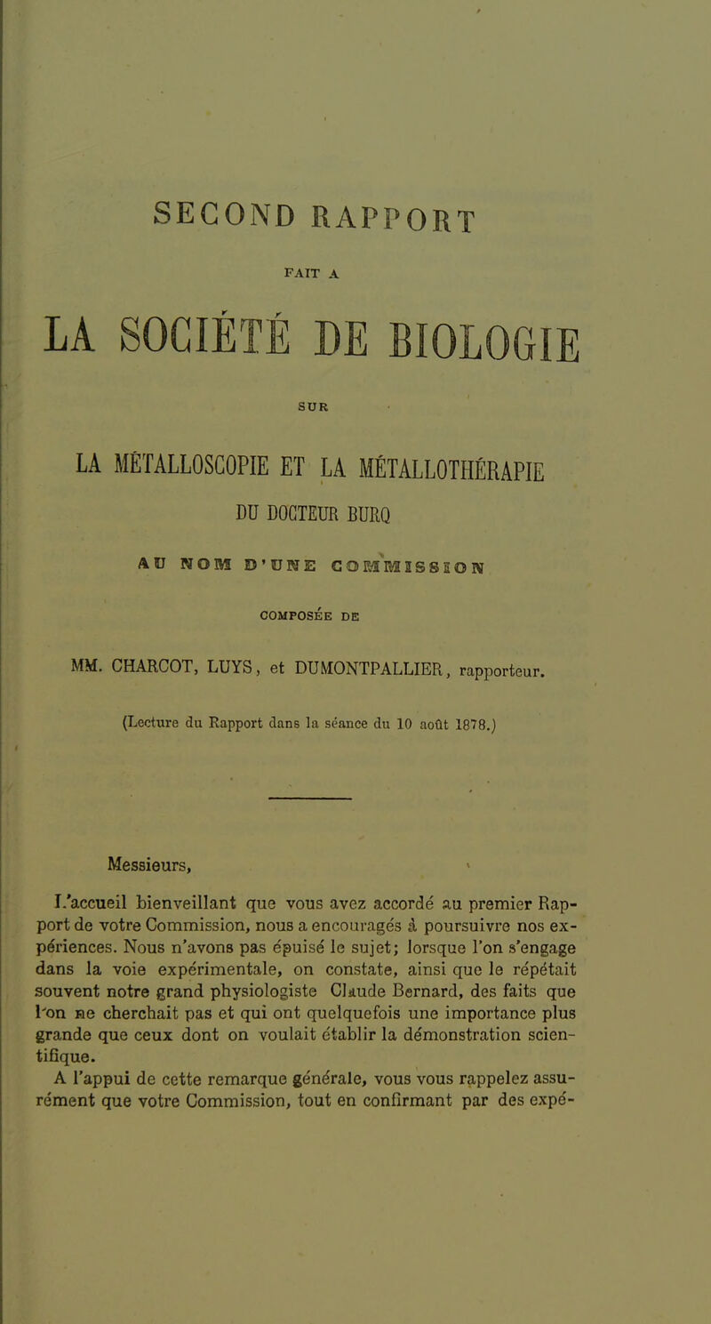 SECOND RAPPORT fait a SUR LA METALLOSCOPIE ET LA METALLOTHERAPIE DU DOCTEDR BURQ AU NOM D’UWE C0m'm2SSE01V COMPOSEE DE MM. CHARCOT, LUYS, et DUMONTPALLIER, rapporteur. (Lecture du Rapport dans la seance du 10 aoOt 1878.) Messieurs, » I.'accueil bienveillant que vous avez accorde au premier Rap- port de votre Commission, nous a encourages a poursuivre nos ex- periences. Nous n’avons pas epuisd le sujet; Jorsque Ton s’engage dans la voie experimentale, on constate, ainsi que le repetait souvent notre grand physiologiste Claude Bernard, des faits que l^on He cherchait pas et qui ont quelquefois une importance plus grande que ceux dont on voulait etablir la demonstration scien- tifique. A Tappui de cette remarque gendrale, vous vous rappelez assu- rement que votre Commission, tout en confirmant par des expe'-