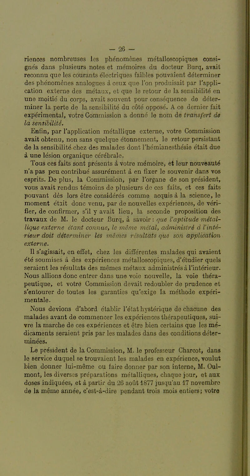 riences nombreuses les phdnomdnes metalloscopiques consi- gnes dans plusieurs notes et mdmoires du docteur Burq, avait reconnu que les courants dlectriques faibles pouvaient determiner des phenomdnes analogues a ceux que Ton produisait par I'appli- cation externe des metaux, et que le retour de la sensibility en une moitie du corps, avait souvent pour consequence de deter- miner la perte de la sensibilite du cote oppose. A ce dernier fait experimental, votre Commission a donnc le nom de transfert de la sensibility. Enfin, par I’application metallique externe, votre Commission avait obtenu, non sans quelque etonnement, le retour persistant de la sensibilite chez des malades dont rhemianesthesie etait due a une lesion organique cerebrale. Tous ces faits sont presents d votre memoire, et leur nouveautd n'a pas pen contribue assurement a en fixer le souvenir dans vos esprits. De plus, la Commission, par I’organe de son president, vous avait rendus temoins de plusieurs de ces faits, et ces faits pouvant des lors etre consideres comme acquis a la science, le moment etait done venu, par de nouvelles experiences, de veri- fier, de confirmer, s’il y avait lieu, la seconde proposition des travaux de M. le docteur Burq, a savoir: que I’aptitude metal- lique externe etant connue, le myme metal, administre d I'inte- rieur doit determiner les memos resultats que son application externe. II s’agissait, en effet, chez les differentes malades qui avaient ete soumises a des experiences metalloscopiques, d'etudier quels seraient les resultats des memes metaux administres a I’interieur. Nous allions done entrer dans une voie nouvelle, la voie thera- peutique, et votre Commission devait redoubler de prudence et s’entourer de toutes les garanties qu’exige la methode experi- mentale. Nous devions d’abord etablir I’etat hysterique de chacune des malades avant de commencer les experiences therapeutiques, sui- vre la marche de ces experiences et etre bien certains que les me- dicaments seraient pris par les malades dans des conditions deter- minees. Le president de la Commission, M. le professeur Charcot, dans le service duquel se trouvaient les malades en experience, voulut bien donner lui-meme ou faire donner par son interne, M. Oul- mont, les diverses preparations metalliques, chaque jour, et aux doses indiquyes, et a partir du 26 aout 1877 jusqu’au 17 novembre de la meme anne'e, e’est-d-dire pendant trois mois entiers; votre