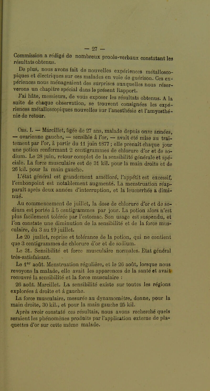 Commission a redige de nombreux proc^s-verbaux constatant les resultats obtenus. De plus, nous avons fait de nouvelles experiences metallosco- piques et electriques sur ces malades en voie de guerison. Ces ex- periences nous menageaient des surprises auxquelies nous reser- verons un chapitre special dans le present Rapport. J’ai hate, messieurs, de vous exposer les re'sultats obtenus. A la suite de chaque observation, se trouvent consignees les expe- riences metalloscopiques nouvelles sur I’anesthe'sie et I’amyosthe- nie de retour. Obs. I. — Marcillet, age'e de 27 ans, malade depuis onze annees, — ovarienne gauche, — sensible i Tor, — avait ete mise au trai- tement par 1 or, a partir du 11 juin 1877; elle prenait chaque jour une potion renfermant 2 centigrammes de chlorure d'or et de so- dium. Le 28 ]uin, retour complet de la sensibilite generale et spe- ciale. La force musculaire est de 31 kil. pour la main droite et de 26 kil. pour la main gauche. L’e'tat ge'neral est grandement ameliore, I’appe'tit est excessif, I’embonpoint est notablement augmente. La menstruation reap- parait apres deux annees d’interruption, et la leucorrhe'e a dimi- nue. Au commencement de juillet, la dose de chlorure d’or et de so- dium est portce a 5 centigrammes par jour. La potion alors n’est plus facilement toleree par I’estomac. Son usage est suspendu, et Ton constate une diminution de la sensibilite et de la force mus- culaire, du 3 au 19 juillet. Le 20 juillet, reprise et tolerance de la potion, qui ne contient que 3 centigrammes de chlorure d’or et de sodium. Le 31. Sensibilite et force musculaire normales. Etat general tres-satisfaisant. Le 1®’’ aout. Menstruation re'guliere, et le 26 aout, lorsque nous revoyons la malade, elle avait les apparences de la sante et avait recouvre la sensibilite et la force musculaire : 26 aout. Marcillet. La sensibilite existe sur toutes les regions explorees a droite et a gauche. La force musculaire, mesuree au dynamometre, donne, pour la main droite, 30 kil., et pour la main gauche 25 kil. Apres avoir constate ces resultais, nous avons recherche quels seraientles phenomenes prodmits par I’application externe de pla- quettes d'or sur cette meme malade.