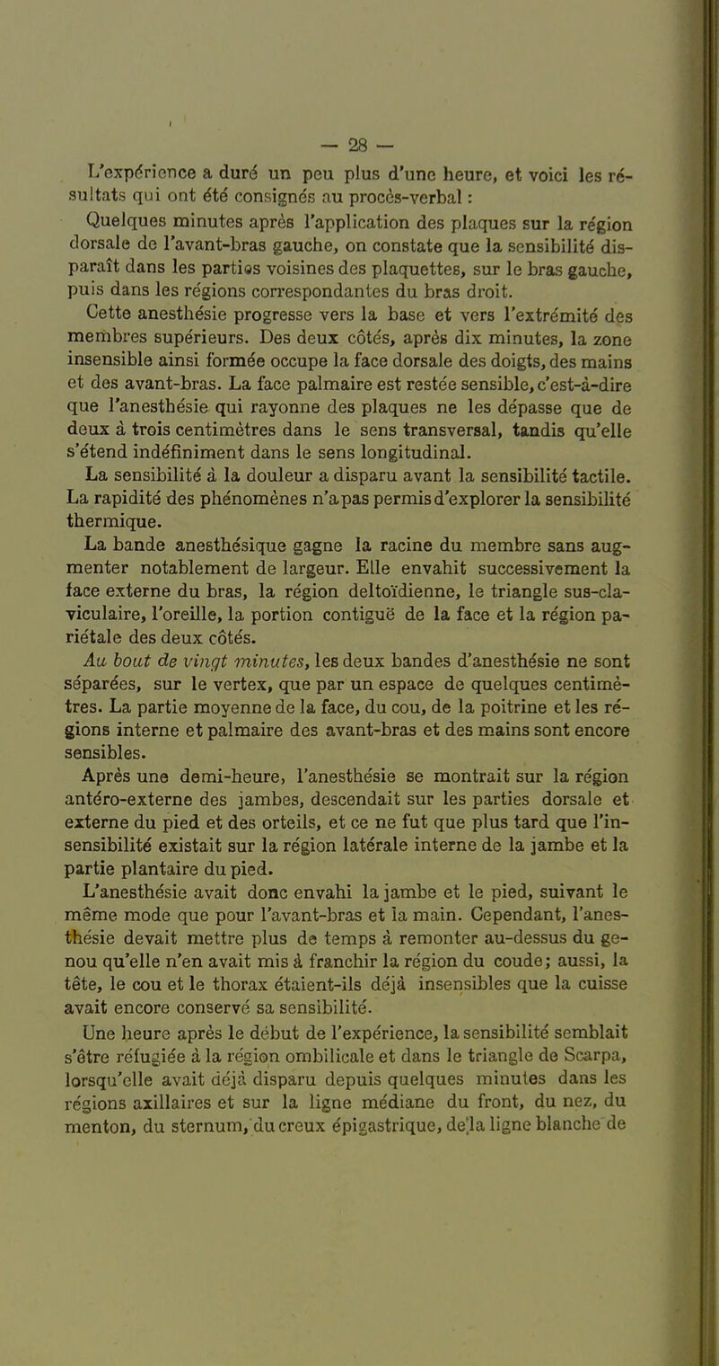 I/expdrience a durd un peu plus d’une heure, et voici les re- sultats qui out 6t6 consignes au procds-verbal: Quelques minutes apres I’application des plaques sur la region dorsale do I’avant-bras gauche, on constate que la sensibilitd dis- parait dans les parties voisines des plaquettes, sur le bras gauche, puis dans les regions correspondantes du bras droit. Cette anesthesie progresse vers la base et vers I’extrdmite des meiiibres superieurs. Des deux cotes, apres dix minutes, la zone insensible ainsi formde occupe la face dorsale des doigts, des mains et des avant-bras. La face palmaire est restee sensible,c’est-a-dire que I’anesthesie qui rayonne des plaques ne les depasse que de deux a trois centimetres dans le sens transversal, tandis qu’elle s’etend indefiniment dans le sens longitudinal. La sensibility a la douleur a disparu avant la sensibilite tactile. La rapidity des phynomenes n’apas permisd'explorer la sensibilite thermique. La bande anesthesique gagne la racine du membre sans aug- menter notablement de largeur. Elle envahit successivement la face externe du bras, la region delto'idienne, le triangle sus-cla- viculaire, I'oreille, la portion contigue de la face et la region pa^ riytale des deux cotes. Aa bout de vingt minutes, les deux bandes d’anesthysie ne sent separyes, sur le vertex, que par un espace de quelques centime- tres. La partie moyenne de la face, du cou, de la poitrine et les re- gions interne et palmaire des avant-bras et des mains sont encore sensibles. Apres une demi-heure, I’anesthesie se montrait sur la region antero-externe des jambes, descendait sur les parties dorsale et externe du pied et des orteils, et ce ne fut que plus tard que I'in- sensibilite existait sur la region laterale interne de la jambe et la partie plantaire du pied. L'anesthesie avait done envahi la jambe et le pied, suivant le meme mode que pour Tavant-bras et la main. Cependant, I’anes- thesie devait mettre plus de temps a reraonter au-dessus du ge- nou qu’elle n’en avait mis 4 franchir la region du coude; aussi, la tete, le cou et le thorax ytaient-ils deja insensibles que la cuisse avait encore conserve sa sensibilite. Une heure apres le debut de I’expyrience, la sensibilite semblait s’etre refugiye a la region ombilicale et dans le triangle de Scarpa, lorsqu’elle avait deja disparu depuis quelques minutes dans les regions axillaires et sur la ligne mydiane du front, du nez, du menton, du sternum, du creux epigastrique, de^la ligne blanche de