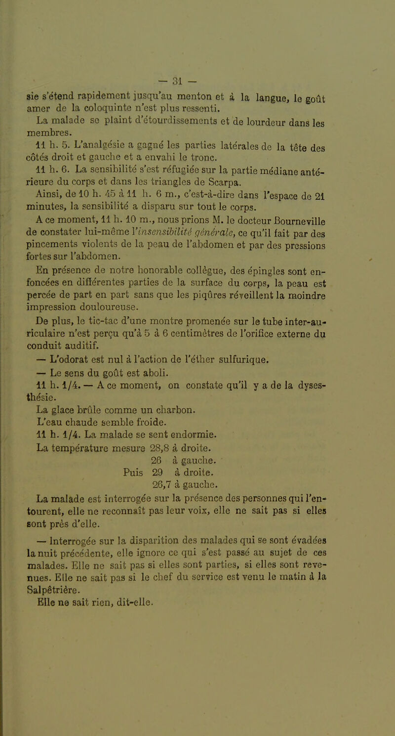 sie s’etend rapidement jusqu’au menton et a la langue, le gout amer de la coloquinte n’est plus ressenti. La malade so plaint d’etourdissements et de lourdeur dans les membres. 11 h. 5. L’analgesie a gagne les parties laterales de la tete des cotes droit et gauche et a envahi le tronc. 11 h. 6. La sensibilite s’est rc^fugiee sur la partie mediane ante- rieure du corps et dans les triangles de Scarpa. Ainsi, de 10 h. 45 a 11 h. 6 m., c’est-a-dire dans I'espace de 21 minutes, la sensibilite a disparu sur tout le corps. A ce moment, 11 h. 10 ra., nous prions M. le docteur Bourneville de constater lui-meme Vinsensihilite qenirale, ce qu’il fait par des pincements violents de la peau de I’abdomen et par des pressions fortes sur I'abdomen. En presence de notre honorable collogue, des epingles sont en- foncees en differentes parties de la surface du corps, la peau est percee de part en part sans que les piqures reveillent la moindre impression douloureuse. De plus, le tic-tac d’une montre promenee sur le tube inter-au- riculaire n’est percu qu’a 5 a 6 centimetres de I’orifice externe du conduit auditif. — L'odorat est nul a Taction de Tether sulfuriqae. — Le sens du gout est aboli. 11 h. 1/4. — A ce moment, on constate qu'il y a de la dyses- thesie. La glace brule comme un charbon. L’eau chaude semble froide. 11 h. 1/4. La m.alade se sent endormie. La temperature mesure 28,8 a droite. 26 a gauche. Puis 29 a droite. 26,7 a gauche. La malade est interrogee sur la presence des personnes qui Ten- tourent, elle ne reconnait pas leur voix, elle ne salt pas si elles Bont pres d’elle. — Interrogee sur la disparition des malades qui se sont evade'es lanuit precedente, elle ignore ce qui s'est passe au sujet de ces malades. Elle ne sait pas si elles sont parties, si elles sont reve- nues. Elle ne sait pas si le chef du service est venu le matin d la Salpetri^re. Elle ne sait rien, dit-eile.