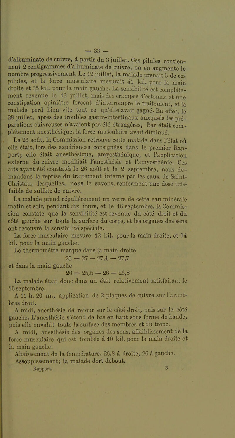 d’albuminate de cuivre, a partir du 3 juillet. Ces pilules contien- nent 2 centigrammes d’albuminate de cuivre, on en augmente le nombre progressivement. Le 12 juillet, la malade prenait 5 de ces pilules, et la force musculaire mesurait 41 kil. pour la main droite et 35 kil. pour la main gauche. La sensibilite est complete- ment revenue le 13 juillet, mais des crampes d’estomac et une constipation opiniatre forcent d’interrompre le traitement, et la malade perd bien vite tout ce qu'elle avait gagne. En effet, le 28 juillet, apres des troubles gastro-intestinaux auxquels les pre- parations cuivreuses n’avaient pas ete e'trangeres, Bar etait com- pletement anesthesique, la force musculaire avait diminue. Le 26 aout, la Commission retrouve cette malade dans I’etat ou elle dtait, lors des experiences consignees dans le premier Rap- port; elle etait anesthesique, amyosthenique, et I’application externe du cuivre modifiait I’anesthesie et I'amyosthenie. Ces aits ayant ete constates le 26 aout et le 2 septembre, nous de- mandons la reprise du traitement interne par les eaux de Saint- Christau, lesquelles, nous le savons, renferment une dose tres- faible de sulfate de cuivre. La malade prend regulierement un verre de cette eau mine'rale matin et soir, pendant dix jours, et le 16 septembre, la Commis- sion constate que la sensibilite est revenue du cote droit et du cotd gauche sur toute la surface du corps, et les organes des sens ont recouvre la sensibilite spe'ciale. La force musculaire mesure 12 kil. pour la main droite, et 14 kil. pour la main gauche. Le thermometre marque dans la main droite 25 — 27 — 27.1 — 27,7 et dans la main gauche 20 — 25,5 — 26 — 26,8 La malade etait done dans un etat relativement satisfaisant le 16 septembre. A 11 h. 20 m., application de 2 plaques de cuivre sur I'avant- bras droit. A midi, anesth^sie de retour sur le cote' droit, puis sur le cote gauche. L’anesthesie s’etend de has en haut sous forme de bande, puis elle envahit toute la surface des membres et du tronc. A midi, anesthesie des organes des sens, affaiblissement de la force musculaire qui est lombe'e a 10 kil. pour la main droite et la main gauche. Abaissement de la fempe'rature, 26,8 a droite, 26 a gauche. Assoupissement; la malade dort debout. Rapport. 3