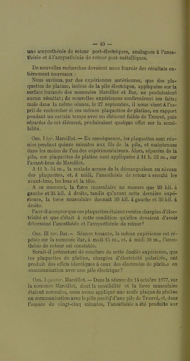 une amyosthenie de retour post-^leetriques, analogues i I’anes- the'sie et a i'amyosthe'nie de retour post-metalliques. De nouvelles recherches devaient nous fournir des resultats en- tidrement nouveaux : Nous savions, par des experiences ante'rieures, que des pla- quettes de platine, isolees de la pile electrique, applique'es sur la surface [cutanee des nommees Marcillet et Bar, ne produisaient aucun resultat; de nouvelles experiences confirmerent ces faits; mais dans la meme seance, le 27 septembre, il nous vient i I’es- prit de rechercher si ces memes plaquettes de platine, en rapport pendant un certain temps avec un element faible de Trouve, puis separdes de cet element, produiraient quelque effet sur la sensi- bilite'. Obs. I ter. Marcillet.— En consequence, les plaquettes sont reu- ni es pendant quinze minutes aux fils de la pile, et maintenues dans les mains de Tun des experimentateurs. Alors, separees de la pile, ces plaquettes de platine sont appliquees a 11 h. 52 m., sur I’avant-bi'as de Marcillet. A 11 h. 54 m., la malade accuse de la demangeaison au niveau des plaquettes, et, a midi, I'anesthesie de retour a envahi les avant-bras, les bras et la tete. A ce moment, la force musculaire ne mesure que 20 kil. a gauclie et 24 kil. a droite, tandis qu’avant cette derniere expe- rience, la force musculaire donnait 30 kil. d gauche et 35 kil. a droite. Faut-il accepter que ces plaquettes etaientrestees chargees d’elec- tricite et que c’etait a cette condition qu’elles devaient d’avoir determine I’anesthesie et I’amyosthenie de retour? Obs. Ill ter. Bar.-^ Seance tenante, la meme experience est re- petee sur la nommee Bar, a midi 15 m., et, a midi 30 m,, I’anes- thesie de re tour est constatee. Serait-il premature de conclure de cette double experience, que les plaquettes de platine, charge'es d’electricite polaricee, ont produit des effets identiques a ceux des electrodes de platine en communication avec une pile electrique? Obs. I qaater. Marcillet. — Dans la seance du 14 octobre 1877, sur la nommee Marcillet, dont la sensibilite et la force musculaire etaient normales, nous avons applique une seule plaque de platine en communication avec le pole positif d’une pile do Trouve, et, dans I’espacG de vingt-cinq minutes, I’anesthesie a ete produite sur