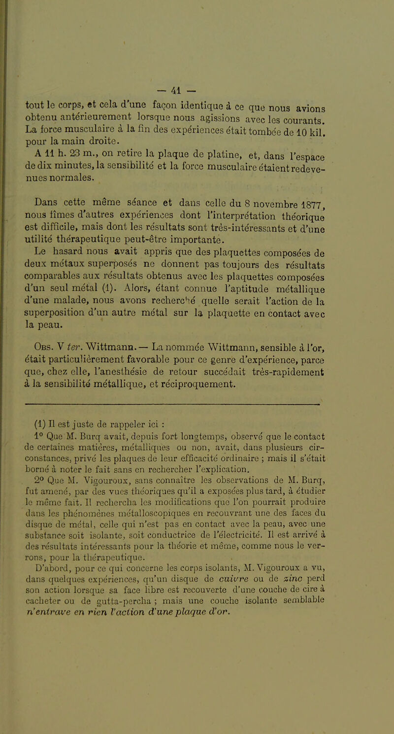 tout le corps, et cela d’une faQon identique d ce quo nous avions obtenu anterieurement lorsque nous agissions avec les courants. La force musculaire a la fin des experiences etait tombee de 10 kil. pour la main droite. A 11 h. 23 m., on retire la plaque de platine, et, dans I’espace de dix minutes, la sensibilite et la force musculaire etaientredeve- nues normales. Dans cette meme seance et dans celle du 8 novembre 1877 nous times d’autres experiences dont I’interpretation theorique est difficile, mais dont les resultats sont tres-iriteressants et d’une utilite therapeutique peut-etre importante. Le hasard nous avait appris que des plaquettes composees de deux metaux superposes ne donnent pas toujours des resultats comparables aux resultats obtenus avec les plaquettes composees d'un seul metal (1). Alors, etant connue I’aptitude metallique d’une malade, nous avons recherche quelle serait Taction de la superposition d’un autre metal sur la plaquette en contact avec la peau. Obs. V t&!\ Wittmann.— La nominee Wittmann, sensible a Tor, etait particulierement favorable pour ce genre d’expe'rience, parce que, chez elle, Tanesthesie de retour succedait tres-rapidement a la sensibilite metallique, et reciproquement. (1) II est juste de rappeler ici : 1° Que M. Burq avait, depuis fort longtemps, observe que le contact de certaines matieres, metalliques ou non, avait, dans plusieurs cir- constances, prive les plaques de leur efficacite ordinaire ; mais il s’etait borne a noter le fait sans en rechercber Texplication. 2® Que M. Vigouroux, sans connaitre les observations de M. Burq, fut amend, par des vues tlieoriques qu’il a exposees plustard, a etudier le meme fait. II rechercha les modifications que Ton pourrait produire dans les phe'nomenes metalloscopiques en recouvrant une des faces du disque de metal, celle qui n’est pas en contact avec la peau, avec une substance soit isolante, soit conductrice de Telectricite. II est arrive a des re'sultats inte'ressants pour la tlieorie et meme, comme nous le ver- rons, pour la therapeutique. D’abord, pour ce qui concerne les corps isolants, M. Vigouroux a vu, dans quelques experiences, qu’un disque de cuivre ou de zinc perd son action lorsque sa face fibre est recouverte d’une couche de cire a caclieter ou de gutta-percha ; mais une couche isolante semblable n’enirave en rien Vaction d’une plaque d’or.