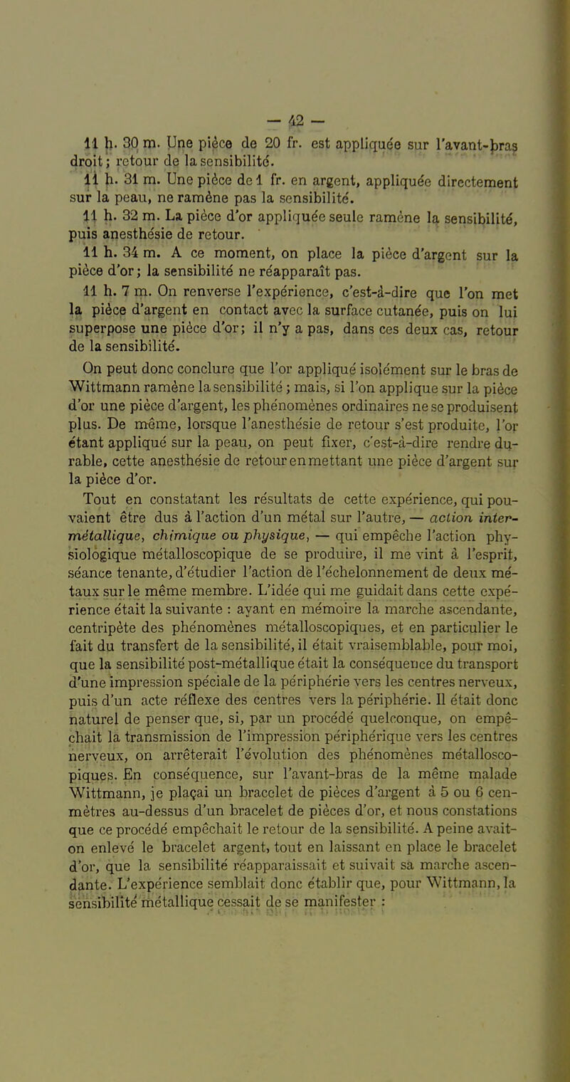 11 h. 30 m. Une pi^ce de 20 fr. est appliquee sur I'avant-J)ra3 droit; retour de la sensibilite. li h. 31 m. Une pidce del fr. en argent, appliquee dircctement sur la peau, ne ram^ne pas la sensibilite. 11 h. 32 m. La piece d'or appliquee seule ramene la sensibility, puis anesthesie de retour. 11 h. 34 m. A ce moment, on place la pi^ce d’argent sur la pi^ce d’or; la sensibility ne reapparait pas. 11 h. 7 m. On renverse I’experience, c’est-d-dire quc Ton met la pidce d’argent en contact avec la surface cutande, puis on lui superpose une pidce d’or; il n’y a pas, dans ces deux cas, retour de la sensibilite. On pent done conclure que For applique isolement sur le bras de Wittmann ramene la sensibilite; mais, si I’on applique sur la pidee d’or une piece d’argent, les phenomenes ordinaires ne se produisent plus. De meme, lorsque I’anesthesie de retour s’est produite. For etant applique sur la peau, on pent fixer, e’est-a-dire rendre du- rable, cette anesthesie de retour enmettant une piece d’argent sur la piece d’or. Tout en constatant les resultats de cette experience, qui pou- vaient etre dus a Faction d’un metal sur Fautre, — action inier~ metallique, chimique ou physique, — qui empeche Faction phy- siologique metalloscopique de se produire, il me vint a Fesprit, seance tenante, d’etudier Faction de Fechelonnement de deux me- taux sur le meme membre. L’ide'e qui me guidait dans cette expe- rience etait la suivante : ayant en memoire la raarclie ascendante, centripete des phenomenes metalloscopiques, et en particulier le fait du transfert de la sensibilite, il etait vraisemblable, pour moi, que la sensibilite post-metallique etait la consequence du transport d’une impression speciale de la peripherie vers les centres nerveux, puis d’un acte reflexe des centres vers la peripherie. 11 etait done naturel de penser que, si, par un precede quelconque, on empe- chait la transmission de Fimpression peripherique vers les centres nerveux, on arreterait Fevolution des phenomenes metallosco- piques. En consequence, sur Favant-bras de la meme malade Wittmann, je plagai un bracelet de pieces d’argent a 5 ou 6 cen- metres au-dessus d’un bracelet de pieces d’or, et nous constations que ce procede empechait le retour de la sensibilite. A peine avait- on enleve le bracelet argent, tout en laissant en place le bracelet d’or, que la sensibilite reapparaissait et suivait sa marche ascen- dante. L’experience semblait done etablir que, pour Wittmann, la sensibilite liietallique cessait de se manifester :