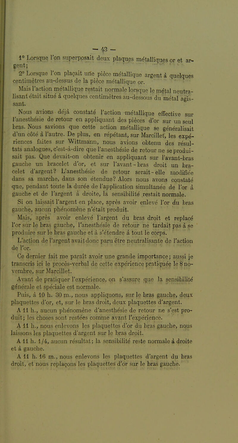 1° Lorsqiie I'on superposait deux plaques metalliques or et ar- gent; * • - . t.- • . 2° Lorsque I’on plagait urte pidce metallique argent a quelques centimetres au-dessus de la piece metallique or. Mais Taction metallique restait normale lorsque le me|:al neutra- lisant etait situe a quelques centimetres au~dessous du metal agis- sant. Nous avions deja constate Taction -metallique effective sur Tanesthesie de retour en appliquant des pieces d’or sur un seul bras. Nous savions que cette action metallique se generalisait d’un cote a Tautre. De plus, en repetant, sur Marcillet, les expe- riences faites sur Wittmann, nous avions obtenu des resul- tats analogues, c’est-a-dire que Tanesthesie de retour ne seprodui- sait pas. Que dev ait-on obtenir en appliquant sur Tavant-bras gauche un bracelet d’or, et sur Tavant-bras droit un bra- celet d’argent? L’anesthesie de retour serait-elle rnodifiee dans sa marche, dans son etendue? Alors nous avons constate que, pendant toute la duree de Tapplication simultanee de Tor a gauche et de Targent a droite, la sensibilite .restait normale. Si on laissait Targent en place, apres avoir enleve Tor du bras gauche, aucun phenom^ne n’e'tait produit. Mais, apres avoir enleve Targent du bras droit et replace Tor sur le bras gauche, Tanesthe'sie de retour ne tardait pas a se produire sur le bras gauche et a s’etendre a tout le corps. L'action de Targent avait done paru etre neutralisante de Taction de Tor. Ce dernier fait me parait avoir une grande importance; aussi je transcris ici le proces-verbal de cette experience pratiquee le 8 no- vembre, sur Marcillet. Avant de pratiquer Texperience, on s’asgure que la sensibilite gene'rale et speciale est normale. Puis, a 10 h. 30 m., nous appliquons, sur le bras gauche, deux plaquettes d’or, et, sur le bras droit, deux plaquettes d’argent. A 11 h., aucun phenomene d’anesthesie de retour ne s’est pro- duit ; les choses sont restees comme avant Texperience. A 11 h., nous enlevons les plaquettes d’or du bras gauche, nous laissons les plaquettes d’argent sur le bras droit. A 11 h. 1/4, aucun resultat; la sensibilite reste normale a droite et a gauche. A 11 h. 16 m., nous enlevons les plaquettes d’argent du bras droit, et nous replacons les plaquettes d’or sur le bras gauche.