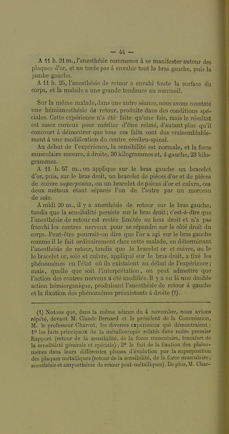 A 11 h. 21 m., I'anesthesie commence d se manifester antour des plaques d’or, et ne tarde pas a envahir tout le bras gauche, puis la jam be gauche. A 11 h. 25, I’anesthesie de rctour a envahi toute la surface du corps, et la malade a une grande tendance au sommeil. Sur la meme malade, dans une autre seance, nous avons con.state une hemianesthesie de retour, produite dans des conditions spe- ciales. Cette experience n’a etc faite qu’une fois, mais le re.sultat est assez curieux pour me'riter d’etre relate, d'autant plus qu’il concourt a demontrer que tons ces faits sent dus vraisemblable- ment a une modification du centre cerebro-spinal. Au debut de I’experience, la sensibilite est normale, et la force musculaire mesure, a droite, 30 kilogrammes et, a gauche, 23 kilo- grammes. A 11 h-57 m., on applique sur le bras gauche un bracelet d’or, puis, sur le bras droit, un bracelet de pieces d’or et de pieces de cuivre saperposees, ou un bracelet de pieces d’or et cuivre, ces deux metaux etant separes I’un de I’autre par un morceau de soie. A midi 20 m., il y a anesthesie de retour sur le bras gauche, tandis que la sensibilite persiste sur le bras droit; c’est-a-dire que I’anesthe'sie de retour est restee limitee au bras droit et n’a pas franchi les centres nerveux pour se re'pandre sur le cote droit du corps. Peut-etre pourrait-on dix’e que I’or a agi sur le bras gauche comme il le fait ordinairement chez cette malade, en determinant I’anesthesie de retour, tandis que le bracelet or et cuivre, ou le le bracelet or, soie et cuivre, applique sur le bras droit, a fixe les phenomenes en I’etat ou ils existaient au debut de I’experience; mais, quelle que soit I’interpretation, on pent admettre que Taction des centres nerveux a ete modifiee. 11 y a eu la une double action hemiorganique, produisant I’anesthesie de retour a gauche et la fixation des phenomenes preexistants a droite (1). (1) Notons que, dans la meme seance du 4 novembre, nous avions repete, devant M. Claude Bernard et le president de la Commission, M. le professeur Charcot, les diverses experiences qui demontraient : 1° les faits principaux de la metallo.scopie relates dans notre premier Rapport (retour de la sensibilite, de la force musculaire, transfert de la sensibilite' generate et speciale); 2° le fait de la fixation des phe'no- menes dans leurs diflerentes phases d’e'volution par la superposition des plaques me'talliques (retour de la sensibilite, de la force musculaire; anesthesie et amvosthenie de retour post-metalliques). De plus, M. Char-