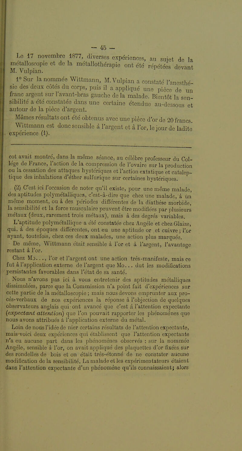 Lc 17 novembre 1877, diverses experiences, an suiet de la metalloscopie et de la metallotherapie ont ete repetees devant M. Vulpian. _ 1° Sur la nominee Wittmann, M. Vulpian a constate I'anesthe- sie des deux cotes du corps, puis il a applique une piece de un I franc argent sur 1 avant-bras gauche de la malade. Bientot la sen- sibilite a ete constatee dans une certaine etendue au-dessnu'? autour de la piece d argent. Memesresultatsont ete obtenus avecune piece dor de 20francs. Wittmann est done sensible a I’argent et a I’or, le jour de ladite ■ experience (1). cot avait montre, dans la meme se'ance, au ce'lebre professeur du Col- lege de France, Taction de la compression de Tovaire sur la production ou la cessation des attaques hysteriques et Taction extatique et catalep- tique des inhalations d ether sulfurique sur certaines hysteriques. (2) C’est ici Toccasion de noter qu’il existe, pour une ineme malade, des aptitudes polymetalliques, e’est-a-dire que chez une malade, a lin meme moment, ou a des periodes differentes de la diathese morbide, la sensibihte et la force nausculaire peuvent etre modihees par plusieurs me'taux (deux, rarement trois metaux), mais a des degres variables. L’aptitude polyme'tallique a ete constatee chez Angele et chez Glaize, qui, a des epoques differentes, ont eu une aptitude or et cuivre; Tor ayant, toutefois, chez ces deux rnalades, une action plus marquee. De meme, Wittmann etait sensible a Tor et a Targent, Tavantage restant a Tor. Chez Mo..., Tor et Tai’gent ont une action tres-manifeste, mais ce fut a Tapplication externe de Targent que Mo... dut les modifications persistantes favorables dans Tetat de sa sante'. Nous n'avons pas ici a vous entretenir des aptitudes me'talliques dissimule'es, parce que la Commission n’a point fait d’expe'riences sur cette partie de la metalloscopie ; mais nousdevons emprunter aux pro- ces-verbaux de nos experiences la reponse a Tobjeciion de quelques observateurs anglais qui ont avance que c’est a Tattention expectante {expectant attention) que Ton pouvait rapporter les phenomenes c[ue nous avons attribues a Tapplication externe du metal. Loin de nousTideede nier certains resultats de Tattention expectante, mais'voici deux experiences qui etablissent que Tattention expectante n'a eu aucune part dans les phenomenes observes ; sur la nommee Angele, sensible a Tor, on avait applique des plaquettes d’or fixe'es, sur des rondelles de bois et on e'tait tres-etonne de ne constater aucune modification de la sensibilite. La malade et les experimentateurs etaient dans Tattention expectante d’un phe'nomene qu’ils connaissaient; alors