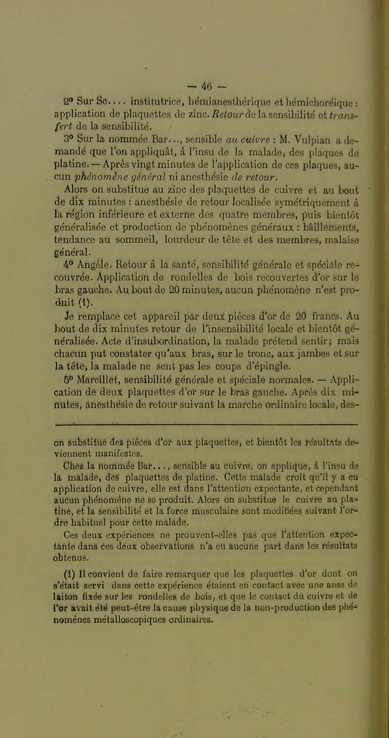 2® Sur Sc institutrice, liemlanestherique et hemichoreique: application de plaquettes de zinc. /J6’^oarde lasensibilite et^?-ans- fert de la sensibilite. 3® Sur la nomme'e Bar.sensible au, ctiivre : M. Vulpian a de- mands que Ton appliquat, a I’insu de la malade, des plaques de platine. — Apres vingt minutes de I’application de ces plaques, au- cun phenomene general ni anesthdsie de retoar. Alors on substitue au zinc des plaquettes de cuivre et au bout de dix minutes : anesthesie de retour localisee symetriquement a la region inferieitre et externe des quatre membres, puis bientot gene'ralisee et production de phenomenes generaux : baill6ments, tendance au sommeil, lourdeur de tete et des membres, malaise general. 4® Angeie; Retour a la sante, sensibilite generate et speciale re- couvree. Application de rondelles de bois recouvertes d’or sur le bras gauche. Au bout de 20 minutes, aucun phenomene n’est pro- duit (1). Je rernplace cet appareil par deux pieces d’or de 20 francs. Au bout de dix minutes retour de I’insensibilite locale et bientot ge- neralisee. Acte d’insubordination, la malade pretend sentir; mais chacun put constater qu’aux bras, sur le tronc, aux jambes et sur la tete, la malade ne sent pas les coups d’epingle. 5° Marcillet, sensibilite generate et speciale normales. — Appli- cation de deux plaquettes d’or sur le bras gauche. Apres dix mi- nutes, anesthesie de retour suivant la marche ordinaire locale, des- on substitue des pieces d’or aux plaquettes, et bientot les resultats de- viennent manifestes. Chez la nommee Bar..., sensible au cuivre, on applique, i I’insu de la malade, des plaquettes de platine. Cette malade croit qu’il y a eu application de cuivre, elle est dans I’attention expectante, et cependant aUcun phenomene ne se produit. Alors on substitue le cuivre au pla- tine, et la sensibilite et la force musculaire sont moditie'es suivant I’or- dre habituel pour cette malade. Ces deux experiences ne prouvent-elles pas que I’attention expec- tante dans ces deux observations n’a eu aucuiie part dans les resultats obtenus. (1) II convient de faire remarquer que les plaquettes d’or dont on s’etait servi dans cette experience etaient en contact avec une anse de laiton fixee sur les rondelles de bois, et que le contact du cuivre et de I’or avait ete peut-etre la cause physique de la non-production des phe'- nomenes metalloscopiques ordinaires.