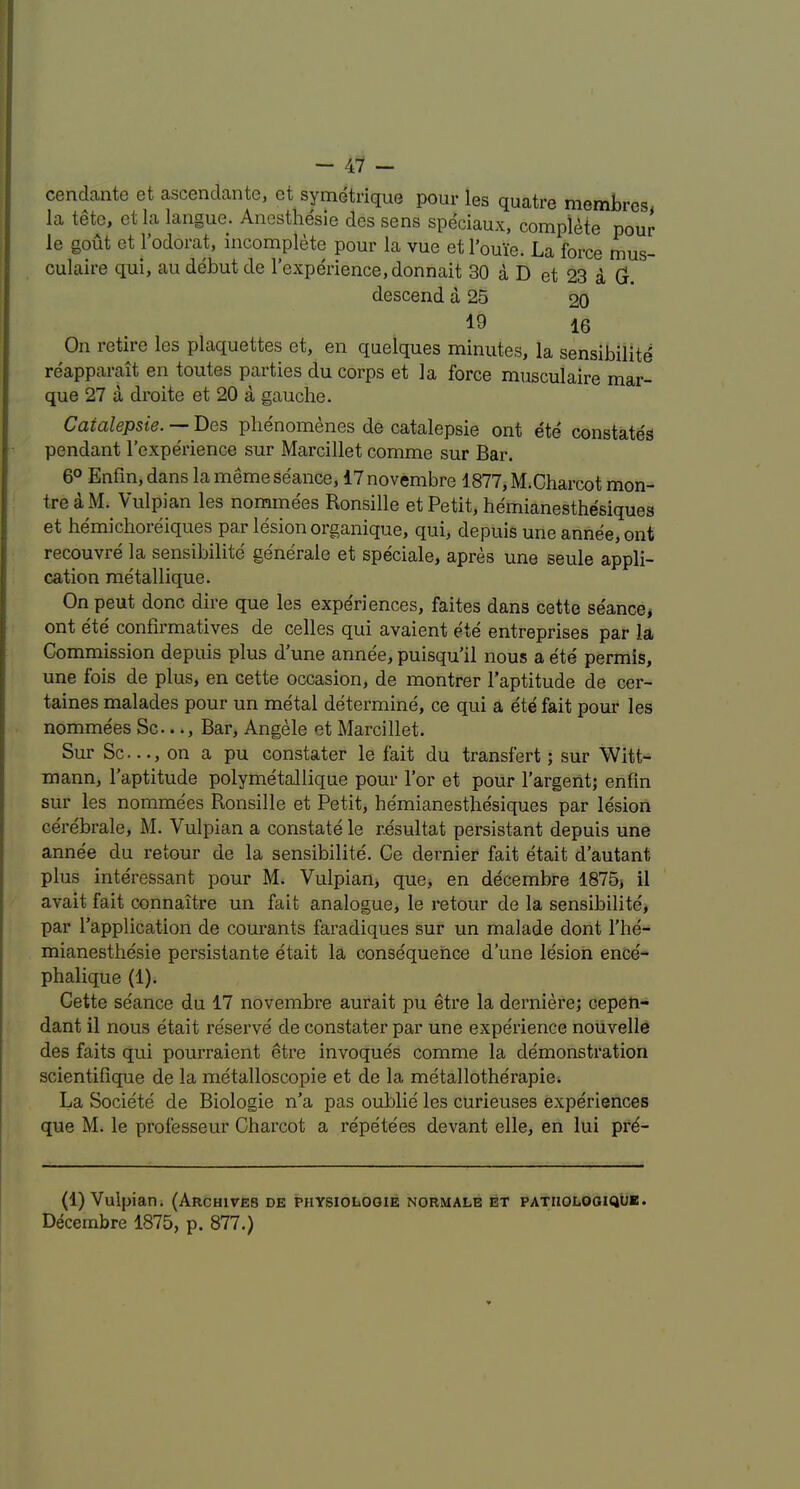 cendante et ascendante, et symetrique pour les quatre membres la tete, et la langue. Anesthesie des sens speciaux, complete pour le gout et I’odorat, incomplete pour la vue et I’ouie. La force mus- culaire qui, au debut de I’experience.donnait 30 a D et 23 a Gr. descend a 25 20 19 16 On retire les plaquettes et, en quelques minutes, la sensibility reapparait en toutes parties du corps et la force miisculaire mar- que 27 a droite et 20 a gauche. Catalepsie. — Des plienomenes de catalepsie ont ete constates pendant I’experience sur Marcillet comme sur Bar. 6° Enfin, dans la meme seance, 17 novembre 1877^ M.Charcot mon- tre a M.^ Vulpian les nominees Ronsille et Petit, hemianesthesiques et hemichoreiques par lesion organique, qui, depuis une anriee, ont recouvre la sensibilite generale et speciale, apres une seule appli- cation metallique. On pent done dire que les expe'riences, faites dans cette seance, ont ete confirmatives de celles qui avaient ete entreprises par la Commission depuis plus d’une annee, puisqu’il nous a ete permis, une fois de plus, en cette occasion, de montrer I’aptitude de cer- taines malades pour un metal determine, ce qui a ete fait pour les nommees Sc..Bar, Angele et Marcillet. Sur Sc..., on a pu constater le fait du transfert; sur Witt- mann, I’aptitude polymetallique pour Tor et pour I’argent; enfin sur les nommees Ronsille et Petit, hemianesthesiques par lesion cerebrale, M. Vulpian a constate le resultat persistant depuis une annee du re tour de la sensibilite. Ce dernier fait etait d’autant plus interessant pour M. Vulpian, que, en decembre 1875, il avait fait connaitre un fait analogue, le retour de la sensibilite, par I’application de courants faradiques sur un malade dont I'he- mianesthesie persistante etait la consequence d’une lesion ence- phalique (1). Cette se'ance du 17 novembre aurait pu etre la derniere; cepen- dant il nous etait reserve de constater par une experience noiivelle des faits qui pourraient etre invoques comme la demonstration scientifique de la metalloscopie et de la metallotherapie. La Society de Biologie n’a pas oublie les curieuses experiences que M. le professeur Charcot a repetees devant elle, en lui prd- (1) Vuipiarii (Archives de physiologie normale et patholooiqub. Decembre 1875, p. 877.)