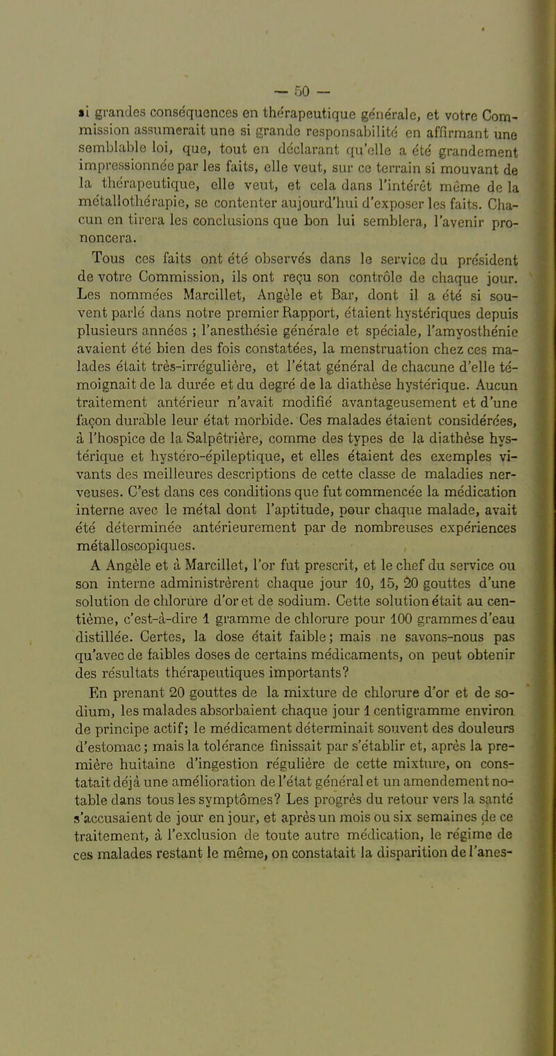 »1 grandes consequences en therapeutique generale, et votre Com- mission assumerait une si grande responsabilite en affirmant une semblable loi, que, tout en declarant quelle a ete grandement impressionnee par les faits, elle veut, sur ce terrain si mouvant de la therapeutique, elle veut, et cela dans I’interet meme de la metallotlierapie, se contenter aujourd’hui d’exposer les faits. Cha- cun en tirera les conclusions que bon lui semblera, I’avenir pro- noncera. Tous ces faits ont ete observes dans le service du president de votre Commission, ils ont repu son controle de chaque jour. Les nomme'es Marcillet, Angele et Bar, dont il a ete si sou- vent parle dans notre premier Rapport, etaient hysteriques depuis plusieurs annees ; I’anesthesie generale et speciale, I’amyosthenie avaient ete bien des fois constatees, la menstruation chez ces ma- lades etait tres-irreguliere, et I’etat general de chacune d’elle te- moignait de la duree et du degre de la diathese hyste'rique. Aucun traitement anterieur n'avait modifie avantageusement et dune fagon durable leur etat morbide. Ces malades etaient considerees, a I’hospice de la Salpetriere, comme des types de la diathese hys- terique et hystero-epileptique, et elles etaient des exemples vi- vants des meilleures descriptions de cette classe de maladies ner- veuses. C’est dans ces conditions que fut commencee la medication interne avec le metal dont I’aptitude, pour chaque malade, avait ete determinee anterieurement par de nombreuses experiences metalloscopiques. A Angele et a Marcillet, Tor fut prescrit, et le chef du service ou son interne administrerent chaque jour 10, 15, 20 gouttes dune solution de chlorure d’oret de sodium. Cette solution etait au cen- tieme, c’est-a-dire 1 gramme de chlorure pour 100 grammes d’eau distillee. Certes, la dose etait faible; mais ne savons-nous pas qu’avec de faibles doses de certains medicaments, on pent obteriir des resultats therapeutiques importants? En prenant 20 gouttes de la mixture de chlorure d'or et de so- dium, les malades absorbaient chaque jour 1 centigramme environ de principe actif; le medicament determinait souvent des douleurs d’estomac; mais la tolerance finissait par s’etablir et, apres la pre- miere huitaine d’ingestion reguliere de cette mixture, on cons- tatait deja une amelioration de I’etat general et un amendement no-* table dans tous les symptomes? Les progres du retour vers la sante s’accusaient de jour en jour, et apres un mois ou six semaines de ce traitement, a I’exclusion de toute autre medication, le regime de ces malades restant le meme, on constatait la disparition dei’anes-