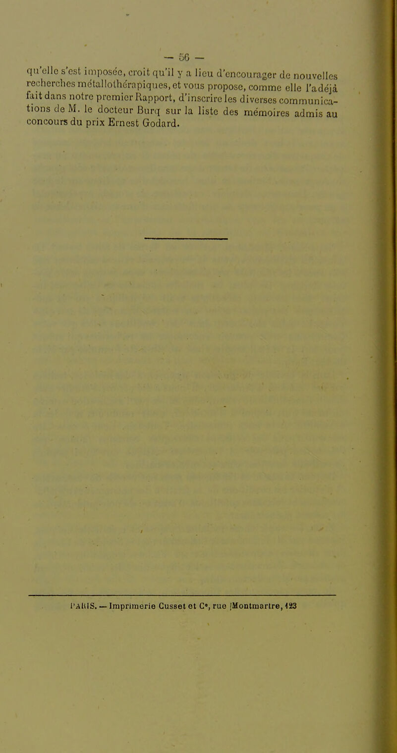 — 5G - qu’ellc s’est imposee, croit qu’il y a lieu d’cncouraser de nouvclles recherches metallothe'rapiques.etvous propose, comme elle I’adeja fait dans notre premier Rapport, d’inscrire les diverses communica- tions de M. le docteur Burq sur la listc des memoires admis au concours du prix Ernest Godard. I’AlUS. — Impriinerie Gusset et C«, rue jMontmartre, 1SJ3