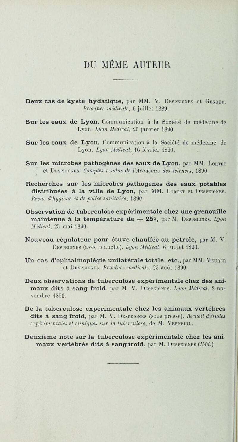 DU MEME AUTEUR Deux cas de kyste hydatique, par MM. V. Despeignes et Genoud. Province médicale, G juillet 1889. Sur les eaux de Lyon. Gomnuinication à la Société fie médeciue de Lyon. Lyon Médical, iG janvier 1890. Sur les eaux de Lyon. Communication à la Société de médecine de Lyon. Lyon Médical, IG février 1890. Sur les microbes pathogènes des eaux de Lyon, par MM. Lortet et Despeignes. Comples rendus de l’Académie des sciences, 1890. Recherches sur les microbes pathogènes des eaux potables distribuées à la ville de Lyon, par MM. Lortet et Despeignes. Itcvue d’hygiène et de police sanitaire, 1890. Observation de tuberculose expérimentale chez une grenouille maintenue à la température de -}- 25°, par M. Despeignes. Lyon Médical, 25 mai 1890. Nouveau régulateur pour étuve chauffée au pétrole, par M. V. Despeignes (avec jilaiiclie). Lyon Médical, G juillet 1890. Un cas d’ophtalmoplégie unilatérale totale, etc., jiar MM. Meurer et Despeignes. Province médicale, 23 août 1890. Deux observations de tuberculose expérimentale chez des ani- maux dits à sang froid, par M V. Despeignis. Lyon Médical, 2 no- vembre 1890. De la tuberculose expérimentale chez les animaux vertébrés dits à sang froid, par M. V. Despeignes (sous presse). Recueil d'éludes expérimentales et cliniques sur la luberculose, de M. Verneuil. Deuxième note sur la tuberculose expérimentale chez les ani- maux vertébrés dits à sang froid, par M. Despeignes (Ibid.)