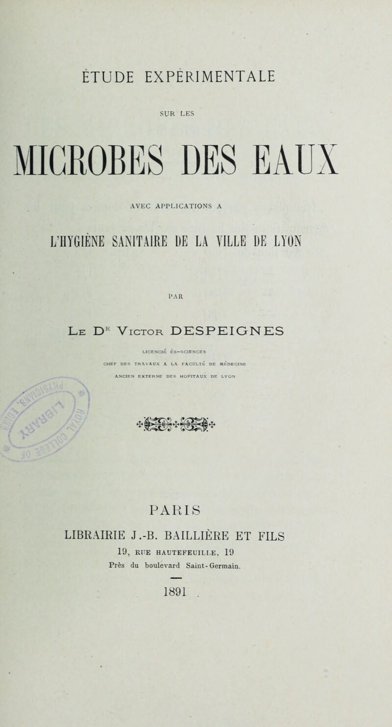 SUR UES MICROBES DES EAUX AVEC APPLICATIONS A L’HYGIÈNE SANITAIRE UE LA VILLE UE LYON PAR Le Victor DESPEIONES LICENCIÉ ÈS-SCIENCES CHEF DES TRWAUX K LA, FACULTE DE MÉDECINE ANCIEN EXTERNE DES HOPITAUX DE LYON PARIS LIBRAIRIE J.-B. BAILLIÈRE ET FILS 19, RUE HAUTEFEUILI.E, 19 Près du boulevard Saint-Germain. 1891