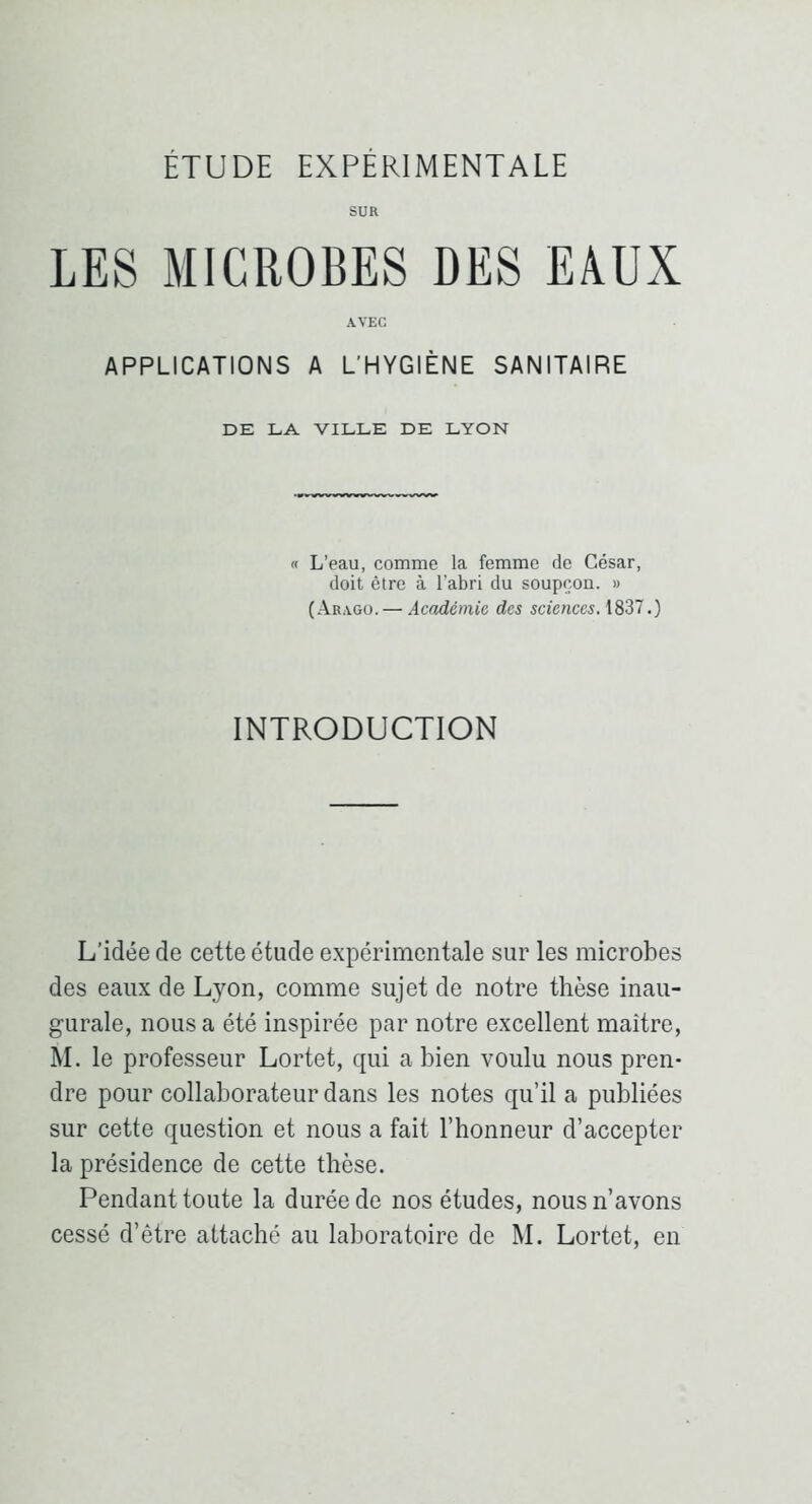 SUR LES MICROBES DES EAUX AVEC APPLICATIONS A L'HYGIÈNE SANITAIRE DE LA VILLE DE LYON « L’eau, comme la femme de César, doit être à l’abri du soupçon. » (Arago. — Académie des sciences. 1837.) INTRODUCTION L’idée de cette étude expérimentale sur les microbes des eaux de Lyon, comme sujet de notre thèse inau- gurale, nous a été inspirée par notre excellent maître, M. le professeur Lortet, qui a bien voulu nous pren- dre pour collaborateur dans les notes qu’il a publiées sur cette question et nous a fait l’honneur d’accepter la présidence de cette thèse. Pendant toute la durée de nos études, nous n’avons