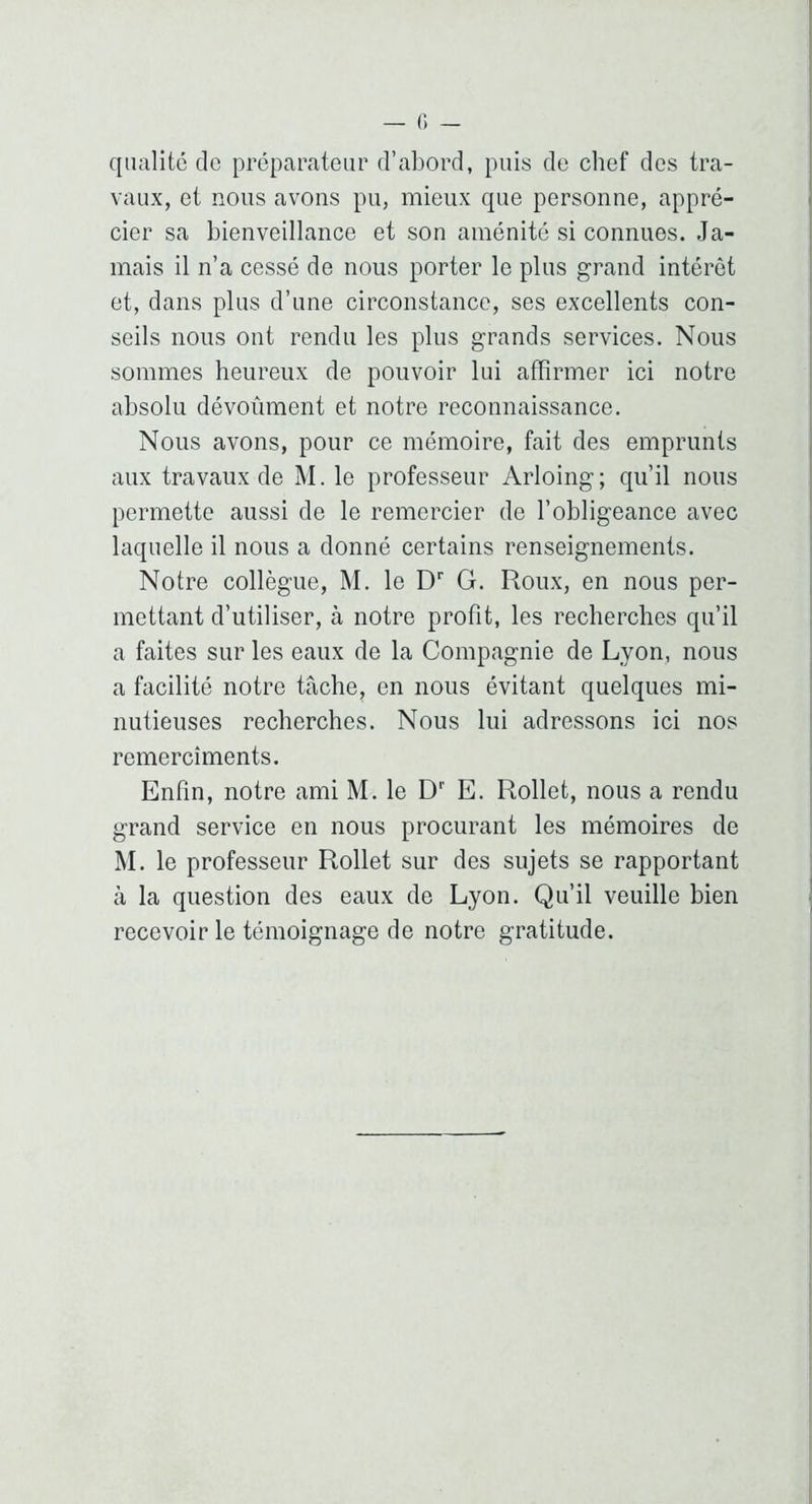 qualité do préparateur d’abord, puis do chef des tra- vaux, et nous avons pu, mieux que personne, appré- cier sa bienveillance et son aménité si connues. Ja- mais il n’a cessé de nous porter le plus grand intérêt et, dans plus d’une circonstance, ses excellents con- seils nous ont rendu les plus grands services. Nous sommes heureux de pouvoir lui affirmer ici notre absolu dévoûment et notre reconnaissance. Nous avons, pour ce mémoire, fait des emprunts aux travaux de M. le professeur Arloing; qu’il nous permette aussi de le remercier de l’obligeance avec laquelle il nous a donné certains renseignements. Notre collègue, M. le D'' G. Roux, en nous per- mettant d’utiliser, à notre profit, les recherches qu’il a faites sur les eaux de la Compagnie de Lyon, nous a facilité notre tâche, en nous évitant quelques mi- nutieuses recherches. Nous lui adressons ici nos remercîments. Enfin, notre ami M. le D*' E. Rollet, nous a rendu grand service en nous procurant les mémoires de M. le professeur Rollet sur des sujets se rapportant à la question des eaux de Lyon. Qu’il veuille bien recevoir le témoignage de notre gratitude.