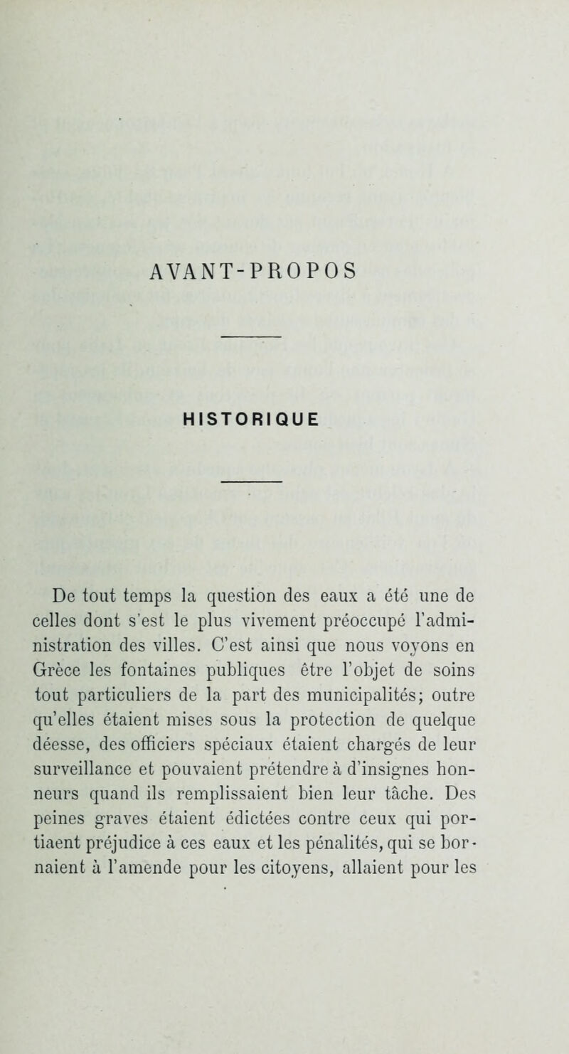 AVANT-PROPOS HISTORIQUE De tout temps la question des eaux a été une de celles dont s’est le plus vivement préoccupé l’admi- nistration des villes. C’est ainsi que nous voyons en Grèce les fontaines publiques être l’objet de soins tout particuliers de la part des municipalités; outre qu elles étaient mises sous la protection de quelque déesse, des officiers spéciaux étaient chargés de leur surveillance et pouvaient prétendre à d’insignes hon- neurs quand ils remplissaient bien leur tâche. Des peines graves étaient édictées contre ceux qui por- tiaent préjudice à ces eaux et les pénalités, qui se bor- naient à l’amende pour les citoyens, allaient pour les