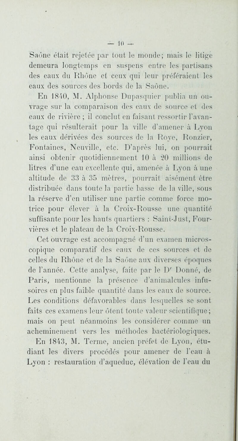 — 10 Saône était rejetée par tout le monde; mais le litige demeura longtemps en suspens entre les partisans des eaux du Rhône et ceux qui leur préféraient les eaux des sources des Lords de la Saône. En 1840, M. Alphonse Dnpascpiier publia un ou- vrage sur la comparaison des eaux de source et des eaux de rivière ; il conclut en faisant ressortir l’avan- tage qui résulterait pour la ville d’amener à Lyon les eaux dérivées des sources de la Roye, Ronzier, Fontaines, Neuville, etc. D’après lui, on pourrait ainsi obtenir quotidiennement 10 à *20 millions de litres d’une eau excellente qui, amenée à Lyon à une altitude de .'1.3 h .3.5 mètres, })Ourrait aisément être distribuée dans toute la partie basse de la ville, sous la réserve d’en utiliser une partie comme force mo- trice pour élever à la Croix-Rousse une quantité suftisante pour les hauts quartiers : Saint-.Just, Four- vières et le plateau de la Croix-Rousse. Cet ouvrage est accompagné d’un examen micros- copique comparatif des eaux de ces sources et de celles du Rhône et de la Saône aux diverses époques de l’année. Cette analyse, faite par le D'' Donné, de Paris, mentionne la présence d’animalcules infu- soires en plus faible quantité dans les eaux de source. Les conditions défavorables dans lesquelles se sont faits ces examens leur ôtent toute valeur scientifique; mais on peut néanmoins les considérer comme un acheminement vers les méthodes bactériologiques. En 1843, M. Terme, ancien préfet de Lyon, étu- diant les divers procédés pour amener de l’eau à Lyon : restauration d’aqueduc, élévation de l’eau du