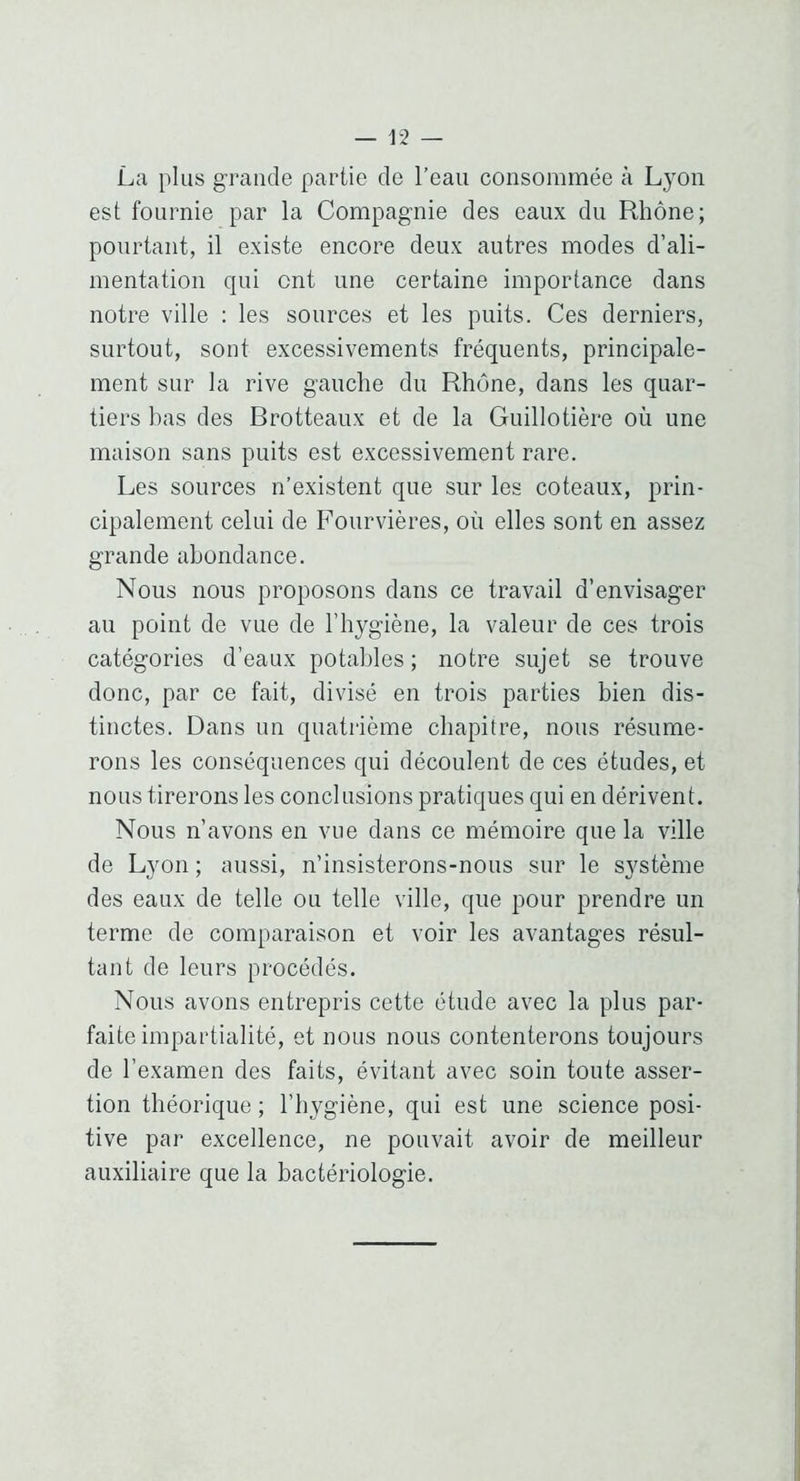 La plus grande partie de l’eau consommée à Lyon est fournie par la Compagnie des eaux du Rhône; pourtant, il existe encore deux autres modes d’ali- mentation qui ont une certaine importance dans notre ville ; les sources et les puits. Ces derniers, surtout, sont excessivements fréquents, principale- ment sur la rive gauche du Rhône, dans les quar- tiers has des Brotteaux et de la Guillotière où une maison sans puits est excessivement rare. Les sources n’existent que sur les coteaux, prin- cipalement celui de Fourvières, où elles sont en assez grande abondance. Nous nous proposons dans ce travail d’envisager au point de vue de l’hygiène, la valeur de ces trois catégories d’eaux potables ; notre sujet se trouve donc, par ce fait, divisé en trois parties bien dis- tinctes. Dans un quatrième chapitre, nous résume- rons les conséquences qui découlent de ces études, et nous tirerons les conclusions pratiques qui en dérivent. Nous n’avons en vue dans ce mémoire que la ville de Lyon ; aussi, n’insisterons-nous sur le S3^stème des eaux de telle ou telle ville, que pour prendre un terme de comparaison et voir les avantages résul- tant de leurs procédés. Nous avons entrepris cette étude avec la plus par- faite impartialité, et nous nous contenterons toujours de l’examen des faits, évitant avec soin toute asser- tion théorique ; l’hygiène, qui est une science posi- tive par excellence, ne pouvait avoir de meilleur auxiliaire que la bactériologie.