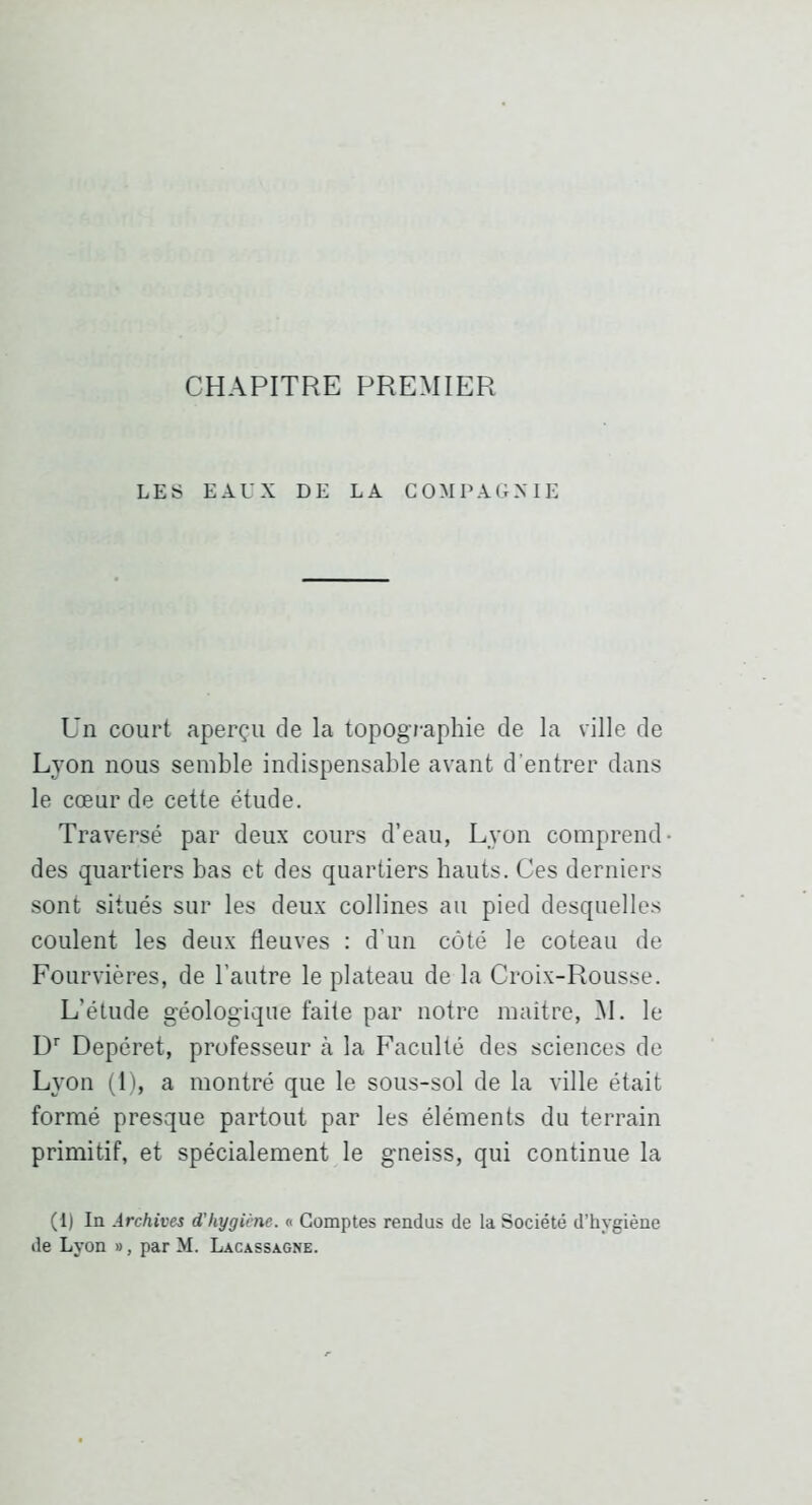 CHAPITRE PREMIER LES EAUX DE LA COMPAGNIE Un court aperçu de la topographie de la ville de Lyon nous semble indispensable avant d’entrer dans le cœur de cette étude. Traversé par deux cours d’eau, Lyon comprend- des quartiers bas et des quartiers hauts. Ces derniers sont situés sur les deux collines au pied desquelles coulent les deux fleuves : d’un côté le coteau de Fourvières, de l’autre le plateau de la Croix-Rousse. L’étude géologique faite par notre maître, M. le D'' Depéret, professeur à la Faculté des sciences de Lyon (1), a montré que le sous-sol de la ville était formé presque partout par les éléments du terrain primitif, et spécialement le gneiss, qui continue la (1) In Archives d’hygiène. « Comptes rendus de la Société d’hygiène de Lyon », par M. Lacassagne.