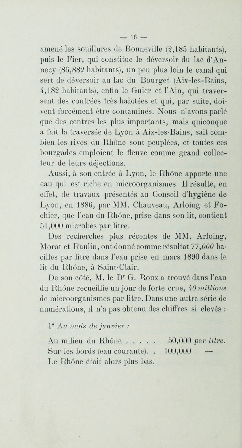 amené les souillures de Bonneville (*2,18û habitants), puis le Fier, qui constitue le déversoir du lac d’An- necy (86,88‘2 habitants), un peu plus loin le canal qui sert de déversoir au lac du Bourget (Aix-les-Bains, 4,18*2 habitants), enfin le Guier et l’Ain, qui traver- sent des contrées très habitées et qui, par suite, doi- vent forcément être contaminés. Nous n’avons parlé que des centres les plus importants, mais quiconque a fait la traversée de Lyon à Aix-les-Bains, sait com- bien les rives du Rhône sont peuplées, et toutes ces bourgades emploient le fleuve comme grand collec- teur de leurs déjections. Aussi, à son entrée à Lyon, le Rhône apporte une eau qui est riche en microorganismes II résulte, en eflét, de travaux présentés au Conseil d’hygiène de Lyon, en 1880, par MM. Chauveau, Arloing et Fo- chier, que l’eau du Rhône, prise dans son lit, contient 51,000 microbes par litre. Des recherches plus récentes de MM. Arloing, Morat et Raulin, ont donné comme résultat 77,000 ba- cilles par litre dans l’eau prise en mars 1890 dans le lit du Rhône, à Saint-Clair. De son côté, M. le D'' G. Roux a trouvé dans l’eau du Rhône recueillie un jour de forte crue, iO millions de microorganismes par litre. Dans une autre série de numérations, il n’a pas obtenu des chiffres si élevés : 1 Au mois de Janvier : Au milieu du Rhône 50,000 par litre. Sur les bords (eau courante). . 100,000 — Le Rhône était alors plus bas.