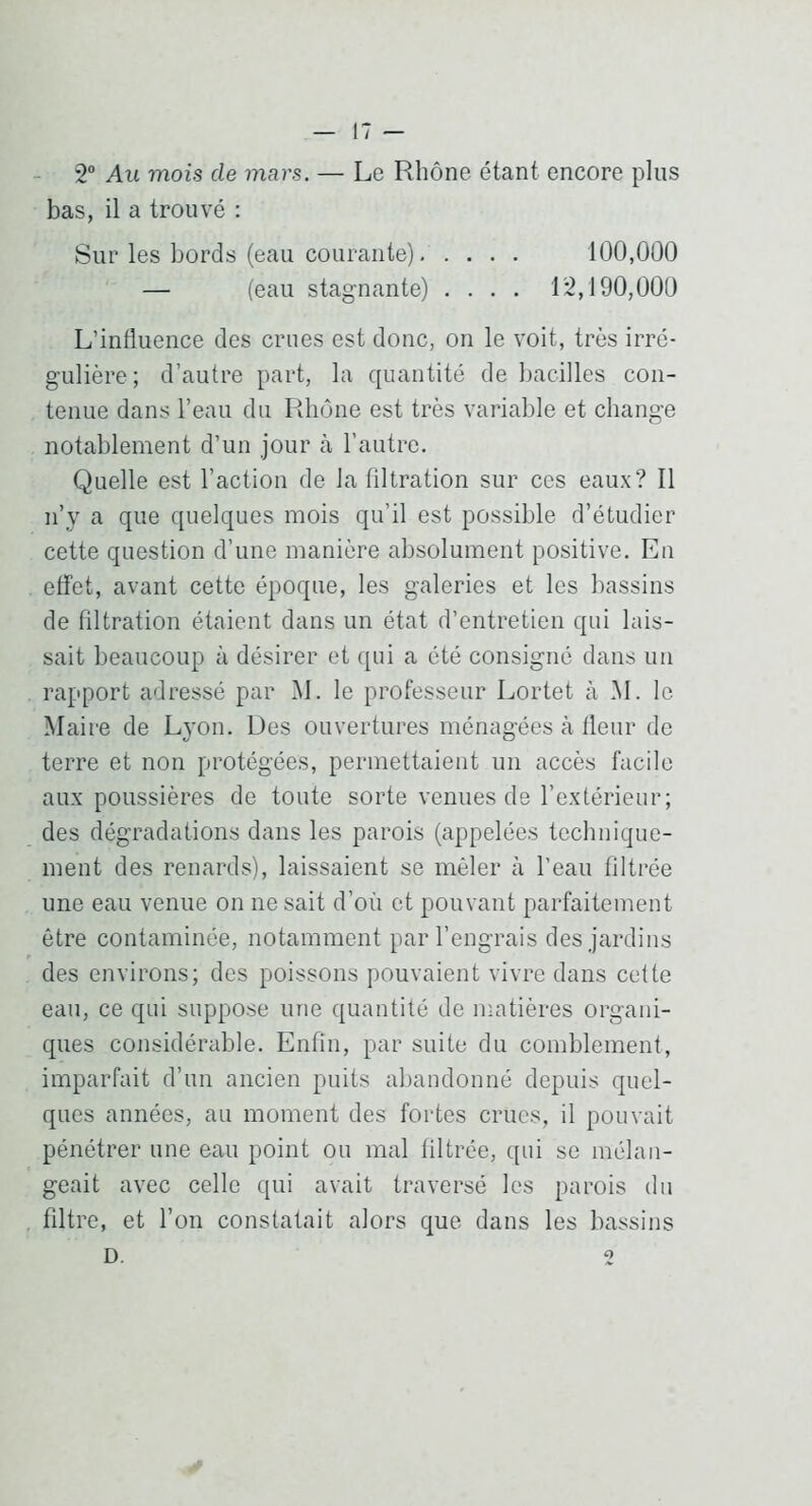 2° Au mois de mars. — Le Rhône étant encore pins bas, il a trouvé : Sur les bords (eau courante) 100,000 — (eau stagnante) .... 12,190,000 L’influence des crues est donc, on le voit, très irré- gulière; d’autre part, la quantité de Ijacilles con- tenue dans l’eau du Rhône est très variable et change notablement d’un jour à l’autre. Quelle est l’action de la filtration sur ces eaux? Il n’y a que quelques mois qu’il est possible d’étudier cette question d’une manière absolument positive. En effet, avant cette époque, les galeries et les bassins de filtration étaient dans un état d’entretien qui lais- sait beaucoup à désirer et qui a été consigné dans un rapport adressé par M. le professeur Lortet à M. le Maire de Lyon. Des ouvertures ménagées à fleur de terre et non protégées, permettaient un accès facile aux poussières de toute sorte venues de l’extérieur ; des dégradations dans les parois (appelées technique- ment des renards), laissaient se mêler à l’eau filtrée une eau venue on ne sait d’où et pouvant parfaitement être contaminée, notamment par l’engrais des jardins des environs; des poissons pouvaient vivre dans cette eau, ce qui suppose une quantité de matières organi- ques considérable. Enfin, par suite du comblement, imparfait d’un ancien puits abandonné depuis quel- ques années, au moment des fortes crues, il pouvait pénétrer une eau point ou mal filtrée, qui se mélan- geait avec celle qui avait traversé les parois du filtre, et l’on constatait alors que dans les bassins D. O